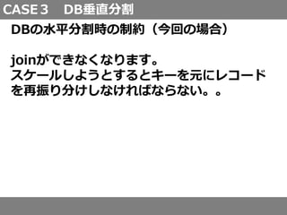 CASE３ DB垂直分割
DBの水平分割時の制約（今回の場合）
joinができなくなります。
スケールしようとするとキーを元にレコード
を再振り分けしなければならない。。
 