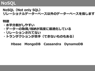 NoSQL
NoSQL（Not only SQL）
リレーショナルデーターベース以外のデーターベースを指します
特徴
・水平分割がしやすい
・データーの取得/格納が高度に最適化している
・リレーションされてない
・トランザクションが苦手（できないものもある）
Hbase MongoDB Cassandra DynamoDB
 