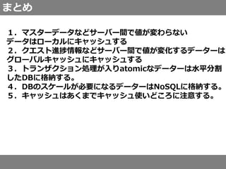 まとめ
１．マスターデータなどサーバー間で値が変わらない
データはローカルにキャッシュする
２．クエスト進捗情報などサーバー間で値が変化するデーターは
グローバルキャッシュにキャッシュする
３．トランザクション処理が入りatomicなデーターは水平分割
したDBに格納する。
４．DBのスケールが必要になるデーターはNoSQLに格納する。
５．キャッシュはあくまでキャッシュ使いどころに注意する。
 