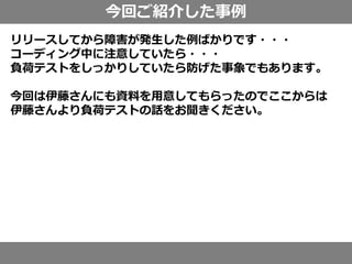 今回ご紹介した事例
リリースしてから障害が発生した例ばかりです・・・
コーディング中に注意していたら・・・
負荷テストをしっかりしていたら防げた事象でもあります。
今回は伊藤さんにも資料を用意してもらったのでここからは
伊藤さんより負荷テストの話をお聞きください。
 