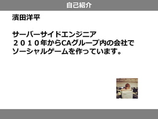 自己紹介
濱田洋平
サーバーサイドエンジニア
２０１０年からCAグループ内の会社で
ソーシャルゲームを作っています。
 