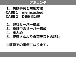 アジェンダ
１．失敗事例と対応方法
CASE１ memcached
CASE２ DB垂直分割
２．弊社サーバー構成
３．検証中のサーバー構成
４．まとめ
５．伊藤さんより負荷テストの話し
※前職での事例になります。
 