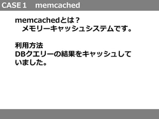 CASE１ memcached
memcachedとは？
メモリーキャッシュシステムです。
利用方法
DBクエリーの結果をキャッシュして
いました。
 