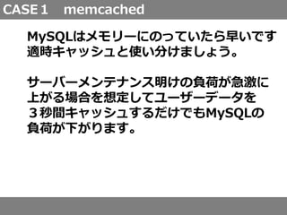 CASE１ memcached
MySQLはメモリーにのっていたら早いです
適時キャッシュと使い分けましょう。
サーバーメンテナンス明けの負荷が急激に
上がる場合を想定してユーザーデータを
３秒間キャッシュするだけでもMySQLの
負荷が下がります。
 