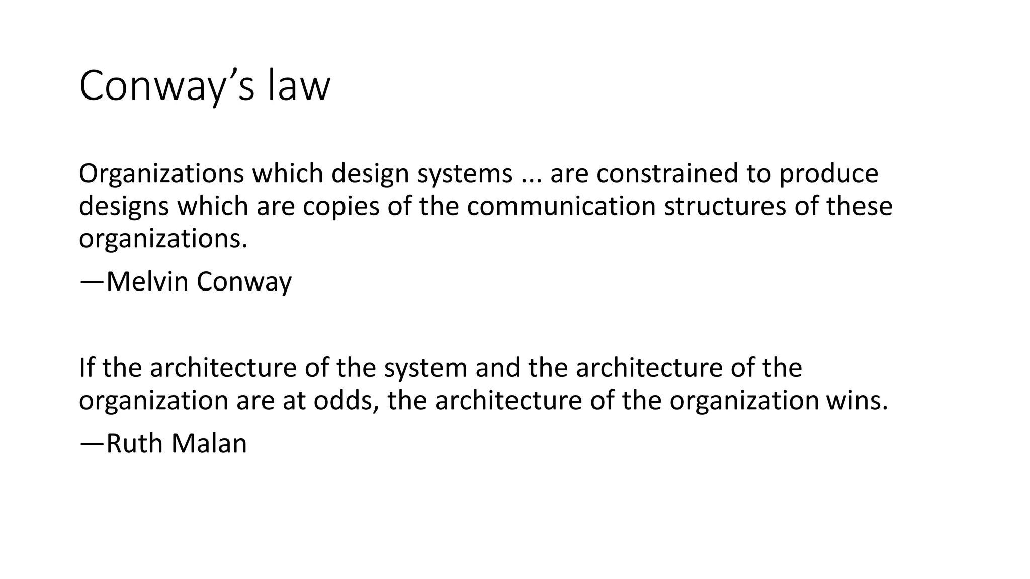 Conway’s law
Organizations which design systems ... are constrained to produce
designs which are copies of the communication structures of these
organizations.
—Melvin Conway
If the architecture of the system and the architecture of the
organization are at odds, the architecture of the organization wins.
—Ruth Malan
 