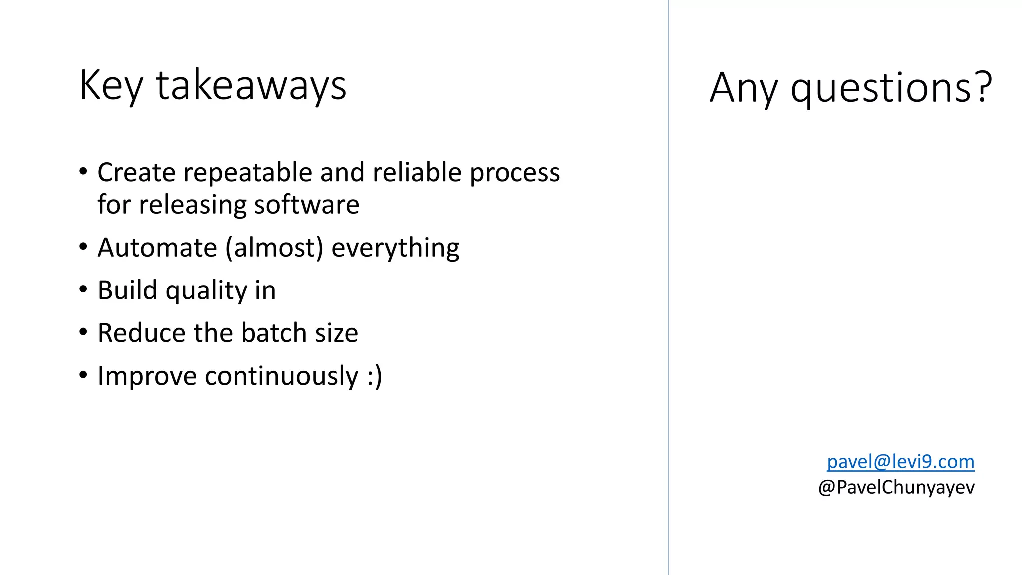 Key takeaways
• Create repeatable and reliable process
for releasing software
• Automate (almost) everything
• Build quality in
• Reduce the batch size
• Improve continuously :)
pavel@levi9.com
@PavelChunyayev
Any questions?
 