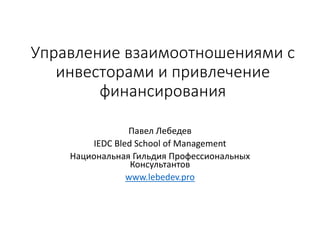 Управление взаимоотношениями с
инвесторами и привлечение
финансирования
Павел Лебедев
IEDC Bled School of Management
Национальная Гильдия Профессиональных
Консультантов
www.lebedev.pro
 