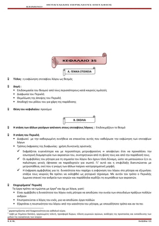 ΘΟΥΚΥΔΙΔΗΣ ΠΕΡΙΚΛΕΟΥΣ ΕΠΙΤΑΦΙΟΣ
ΚΕΙΜΕΝΟ
ΚΕΦΑΛΑΙΟ 35
Α. ΓΕΝΙΚΑ ΣΤΟΙΧΕΙΑ
 Τίτλος : η εκφώνηση επιταφίου λόγου ως θεσμός
 Δομή :
 Επιδοκιμασία του θεσμού από τους περισσότερους κατά καιρούς ομιλητές
 Διαφωνία του Περικλή
 Θεμελίωση της άποψης του Περικλή
 Αποδοχή του ρόλου του για χάρη της παράδοσης
 Θέση του κεφαλαίου: προοίμιο
Β. ΣΧΟΛΙΑ
 Η στάση των άλλων ρητόρων απέναντι στους επιταφίους λόγους : Επιδοκιμάζουν το θεσμό
 Η στάση του Περικλή
 Διαφωνεί με την καθιερωμένη συνήθεια να επαινείται αυτός που καθιέρωσε την εκφώνηση των επιταφίων
λόγων
 Τρόπος έκφρασης της διαφωνίας : χρήση δυνητικής οριστικής
 Εκφράζεται ευγενέστερα και με περισσότερη μετριοφροσύνη ⇛ αποφεύγει έτσι να προκαλέσει την
εσωτερική διαμαρτυρία των ακροατών του, συντηρητικών από τη φύση τους και από την παράδοσή τους.
 Οι αμφιβολίες του ρήτορα για τη σημασία του λόγου δεν έχουν τόση δύναμη, ώστε να ματαιώσουν ό,τι οι
παλιότερες γενιές έφτασαν να παραδεχτούν για σωστό. Γι’ αυτό και η επιφύλαξη διατυπώνεται με
μετριοπάθεια, εκεί που η γνώμη των άλλων παίρνει κατηγορηματική μορφή.
 Η έκφραση αμφιβολίας για τη δυνατότητα που παρέχει η εκφώνηση του λόγου στο ρήτορα να εξυμνήσει
επάξια τους νεκρούς θα πρέπει να εκληφθεί ως ρητορικό τέχνασμα. Με αυτόν τον τρόπο ο Περικλής
έμμεσα επαινεί την ανδρεία των νεκρών και παράλληλα κερδίζει τη συμπάθεια των ακροατών.
 Επιχειρήματα1
Περικλή
Τα έργα πρέπει να τιμώνται με έργα2
και όχι με λόγια, γιατί:
 Είναι αμφίβολη η δυνατότητα του λόγου ενός ρήτορα να αποδώσει την ουσία των σπουδαίων πράξεων πολλών
ανδρών
 Επιστρατεύεται ο λόγος του ενός, για να αποδώσει έργα πολλών
 Εξαρτάται η πειστικότητα του λόγου από την ικανότητα του ρήτορα, με οποιοδήποτε τρόπο και αν τα πει
1
χαρακτηρίζονται από διαχρονικότητα και καθολικό κύρος
2
ταφή με δημόσια δαπάνη, οργανωμένη τελετή, προσφορά δώρων, τέλεση γυμνικών αγώνων, ανάληψη της προστασίας και εκπαίδευσης των
μελών της οικογένειας των νεκρών
Ε.Σ.Ν. Σελίδα 11
 