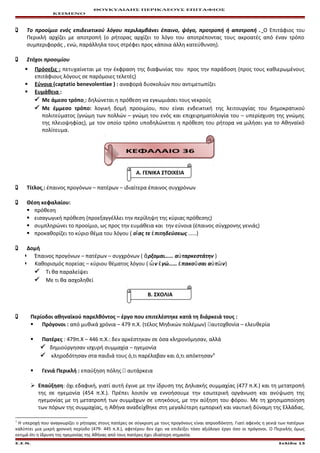 ΘΟΥΚΥΔΙΔΗΣ ΠΕΡΙΚΛΕΟΥΣ ΕΠΙΤΑΦΙΟΣ
ΚΕΙΜΕΝΟ
 Το προοίμιο ενός επιδεικτικού λόγου περιλαμβάνει έπαινο, ψόγο, προτροπή ή αποτροπή . Ο Επιτάφιος του
Περικλή αρχίζει με αποτροπή (ο ρήτορας αρχίζει το λόγο του αποτρέποντας τους ακροατές από έναν τρόπο
συμπεριφοράς , ενώ, παράλληλα τους στρέφει προς κάποια άλλη κατεύθυνση).
 Στόχοι προοιμίου
 Πρόσεξις : πετυχαίνεται με την έκφραση της διαφωνίας του προς την παράδοση (προς τους καθιερωμένους
επιτάφιους λόγους σε παρόμοιες τελετές)
 Εύνοια (captatio benevolentiae ) : αναφορά δυσκολιών που αντιμετωπίζει
 Ευμάθεια :
 Με άμεσο τρόπο : δηλώνεται η πρόθεση να εγκωμιάσει τους νεκρούς
 Με έμμεσο τρόπο: λογική δομή προοιμίου, που είναι ενδεικτική της λειτουργίας του δημοκρατικού
πολιτεύματος (γνώμη των πολλών – γνώμη του ενός και επιχειρηματολογία του – υπερίσχυση της γνώμης
της πλειοψηφίας), με τον οποίο τρόπο υποδηλώνεται η πρόθεση του ρήτορα να μιλήσει για το Αθηναϊκό
πολίτευμα.
ΚΕΦΑΛΑΙΟ 36
Α. ΓΕΝΙΚΑ ΣΤΟΙΧΕΙΑ
 Τίτλος : έπαινος προγόνων – πατέρων – ιδιαίτερα έπαινος συγχρόνων
 Θέση κεφαλαίου:
 πρόθεση
 εισαγωγική πρόθεση (προεξαγγέλλει την περίληψη της κύριας πρόθεσης)
 συμπληρώνει το προοίμιο, ως προς την ευμάθεια και την εύνοια (έπαινος σύγχρονης γενιάς)
 προκαθορίζει το κύριο θέμα του λόγου ( ο ας τε πιτηδεύσεωςἵ ἐ ……)
 Δομή
 Έπαινος προγόνων – πατέρων – συγχρόνων ( ρξομαι…… α ταρκεστάτηνἄ ὐ )
 Καθορισμός πορείας – κύριου θέματος λόγου ( ν γώ…… πακο σαι α τ νὧ ἐ ἐ ῦ ὐ ῶ )
 Τι θα παραλείψει
 Με τι θα ασχοληθεί
Β. ΣΧΟΛΙΑ
 Περίοδοι αθηναϊκού παρελθόντος – έργο που επιτελέστηκε κατά τη διάρκειά τους :
 Πρόγονοι : από μυθικά χρόνια – 479 π.Χ. (τέλος Μηδικών πολέμων) αυτοχθονία – ελευθερία
 Πατέρες : 479π.Χ – 446 π.Χ.: δεν αρκέστηκαν σε όσα κληρονόμησαν, αλλά
 δημιούργησαν ισχυρή συμμαχία – ηγεμονία
 κληροδότησαν στα παιδιά τους ό,τι παρέλαβαν και ό,τι απόκτησαν1
 Γενιά Περικλή : επαύξηση πόλης  αυτάρκεια
 Επαύξηση: όχι εδαφική, γιατί αυτή έγινε με την ίδρυση της Δηλιακής συμμαχίας (477 π.Χ.) και τη μετατροπή
της σε ηγεμονία (454 π.Χ.). Πρέπει λοιπόν να εννοήσουμε την εσωτερική οργάνωση και ανύψωση της
ηγεμονίας με τη μετατροπή των συμμάχων σε υπηκόους, με την αύξηση του φόρου. Με τη χρησιμοποίηση
των πόρων της συμμαχίας, η Αθήνα αναδείχθηκε στη μεγαλύτερη εμπορική και ναυτική δύναμη της Ελλάδας.
1
Η υπεροχή που αναγνωρίζει ο ρήτορας στους πατέρες σε σύγκριση με τους προγόνους είναι απροσδόκητη. Γιατί αφενός η γενιά των πατέρων
καλύπτει μια μικρή χρονική περίοδο (479- 445 π.Χ.), αφετέρου δεν έχει να επιδείξει τόσο αξιόλογο έργο όσο οι πρόγονοι. Ο Περικλής όμως
εκτιμά ότι η ίδρυση της ηγεμονίας της Αθήνας από τους πατέρες έχει ιδιαίτερη σημασία.
Ε.Σ.Ν. Σελίδα 13
 
