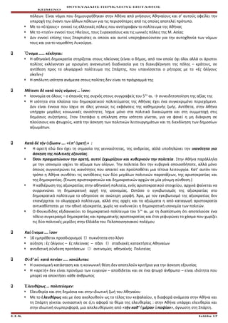 ΘΟΥΚΥΔΙΔΗΣ ΠΕΡΙΚΛΕΟΥΣ ΕΠΙΤΑΦΙΟΣ
ΚΕΙΜΕΝΟ
πόλεων. Είναι νόμοι που δημιουργήθηκαν στην Αθήνα από γνήσιους Αθηναίους και σ’ αυτούς οφείλει την
υπεροχή της έναντι των άλλων πόλεων για τις περισσότερες από τις οποίες αποτελεί πρότυπο.
 Με το « τέρους»ἐ εννοεί τις ελληνικές πόλεις που αντέγραφαν το πολίτευμα της Αθήνας
 Με το «τισίν» εννοεί τους Ηλείους, τους Συρακοσίους και τις ιωνικές πόλεις της Μ. Ασίας
 Δεν εννοεί επίσης τους Σπαρτιάτες οι οποίοι και αυτοί υπερηφανεύονταν για την αυτοχθονία των νόμων
τους και για το νομοθέτη Λυκούργο.
 νομα …… κέκληται:Ὄ
 Η αθηναϊκή δημοκρατία στηρίζεται στους πλείονας (είναι ο δήμος, από τον οποίο όχι όλοι αλλά οι άριστοι
πολίτες εκλέγονταν με ορισμένη ανανεωτική διαδικασία για τη διακυβέρνηση της πόλης – κράτους, σε
αντίθεση προς το ολιγαρχικό πολίτευμα της Σπάρτης, που υπαινίσσεται ο ρήτορας με το « ς λίγουςἐ ὀ
ο κε ν»)ἰ ῖ
 Η απόλυτη ισότητα ανάμεσα στους πολίτες δεν είναι το πρόγραμμά της
 Μέτεστι δέ κατά τούς νόμους … σον:ἴ
 Ισονομία σε όλους – ο έπαινός της συχνός στους συγγραφείς του 5ου
αι. → συνειδητοποίηση της αξίας της
 Η ισότητα στα πλαίσια του δημοκρατικού πολιτεύματος της Αθήνας έχει ένα συγκεκριμένο περιεχόμενο.
Δεν είναι έννοια που ίσχυε σε όλες γενικώς τις εκφάνσεις της καθημερινής ζωής. Αντίθετα, στην Αθήνα
υπήρχαν μεγάλες κοινωνικές ανισότητες. Ίσχυε μόνο στα πολιτικά δικαιώματα και στη συμμετοχή στις
δημόσιες συζητήσεις. Στον Επιτάφιο η επίκληση στην ισότητα γίνεται, για να φανεί η μη διάκριση σε
πλούσιους και φτωχούς, κατά την άσκηση των πολιτικών λειτουργημάτων και τη διεκδίκηση των δημοσίων
αξιωμάτων.
 Κατά δέ τήν ξίωσιν ….ἀ « π’ ρετ »ἐ ἀ ῇ :
 Η αρετή εδώ δεν έχει τη σημασία της γενναιότητας, της ανδρείας, αλλά υποδηλώνει την ικανότητα για
άσκηση της πολιτικής εξουσίας.
 Όσοι πραγματώνουν την αρετή, αυτοί ξεχωρίζουν και κυβερνούν την πολιτεία. Στην Αθήνα παράλληλα
με την ισονομία ισχύει το αξίωμα των ολίγων. Την πολιτεία δεν την κυβερνά οποιοσδήποτε, αλλά μόνο
όποιος συγκεντρώνει τις ικανότητες που απαιτεί και προϋποθέτει μια τέτοια λειτουργία. Κατ’ αυτόν τον
τρόπο η Αθήνα συνθέτει τις αντιθέσεις των δύο μεγάλων πολιτικών παρατάξεων, της αριστοκρατίας και
της δημοκρατίας. (Ένωση αριστοκρατικών και δημοκρατικών αρχών σε μία γόνιμη σύνθεση.)
 Η καθιέρωση της αξιοκρατίας στην αθηναϊκή πολιτεία, ενός αριστοκρατικού στοιχείου, αρχικά φαίνεται να
συρρικνώνει τη δημοκρατική αρχή της ισονομίας. Ωστόσο ο εγκιβωτισμός της αξιοκρατίας στο
δημοκρατικό πολίτευμα το οδηγούσε σε ανώτερη μορφή. Άρα, με τον εγκιβωτισμό της αξιοκρατίας δεν
επανέρχεται το ολιγαρχικό πολίτευμα, αλλά στις αρχές και τα αξιώματα η από καταγωγή αριστοκρατία
αντικαθίσταται με την ηθική αξιοκρατία, χωρίς να κινδυνεύει η δημοκρατική ισονομία των πολιτών.
 Ο Θουκυδίδης εξιδανικεύει το δημοκρατικό πολίτευμα του 5ου
αι. με τη διαπίστωση ότι αποτελούσε ένα
τέλειο συγκερασμό δημοκρατίας και πραγματικής αριστοκρατίας και έτσι γεφυρώνει το χάσμα που χωρίζει
τις δύο πολιτικές μερίδες στην Ελλάδα του Πελοποννησιακού πολέμου
 Καί νομα …. σονὄ ἴ
 10 εμπρόθετοι προσδιορισμοί  πυκνότητα στο λόγο
 αύξηση : ς λίγους – ς πλείονας – π σιἐ ὀ ἐ ᾶ  σταδιακές κατακτήσεις Αθηναίων
 αντιθετική σύνδεση προτάσεων  αντινομίες αθηναϊκής Πολιτείας
 Ο δ’ α κατά πενίαν ….. κεκώλυται:ὐ ὖ
 Η οικονομική κατάσταση και η κοινωνική θέση δεν αποτελούν κριτήρια για την άσκηση εξουσίας
 Η «αρετή» δεν είναι προνόμιο των ευγενών – αποδίδεται και σε ένα φτωχό άνθρωπο – είναι ιδιότητα που
μπορεί να αποκτήσει κάθε άνθρωπος
 λευθέρως … πολιτεύομενἘ :
 Ελευθερία και στη δημόσια και στην ιδιωτική ζωή του Αθηναίου
 Με το λευθέρωςἐ και με όσα ακολουθούν ως το τέλος του κεφαλαίου, η διαφορά ανάμεσα στην Αθήνα και
τη Σπάρτη γίνεται ουσιαστική σε ό,τι αφορά το θέμα της ελευθερίας : στην Αθήνα υπάρχει ελευθερία και
στην ιδιωτική συμπεριφορά, μια απελευθέρωση από «τήν καθ’ μέραν ποψίανἡ ὑ », άγνωστη στη Σπάρτη.
Ε.Σ.Ν. Σελίδα 17
 