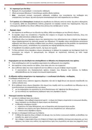 ΘΟΥΚΥΔΙΔΗΣ ΠΕΡΙΚΛΕΟΥΣ ΕΠΙΤΑΦΙΟΣ
ΚΕΙΜΕΝΟ
 Ο παρανομο μεν διά δέος:ὐ ῦ
 Φραγμός στη συμπεριφορά : ο εσωτερικός σεβασμός
 Ηθική αυτονομία Αθηναίων  αποτέλεσμα υψηλής ηθικής παιδείας
 Δέος : εσωτερική επιταγή, εσωτερικός σεβασμός, ευλάβεια, που συνεπάγεται την πειθαρχία στις
υπαγορεύσεις των νόμων, όχι από εξωτερικό καταναγκασμό ούτε από παρακέλευση των άλλων.
 π’ φελεί τ ν δικουμένων:Ἐ ὠ ᾳ ῶ ἀ Αναφορά στη νομοθεσία του Σόλωνα, κατά την οποία όχι μόνο ο αδικημένος
ή ο συγγενής, αλλά και οποιοσδήποτε πολίτης μπορούσε να εναγάγει εκείνον που παρανομούσε. Ίσως και
υπαινιγμός στη βοήθεια που έδινε η Αθήνα στους ξένους που κατέφευγαν σ’ αυτήν.
 Άγραφοι νόμοι:
 Δεν έρχονται σε αντίθεση με την εξουσία της πόλης, αλλά συνυπάρχουν με τους θετούς νόμους
 Οι άγραφοι νόμοι που επικαλείται ο Περικλής δεν ενέχουν το στοιχείο της θρησκευτικότητας, όπως στο
Σοφοκλή, αλλά αποτελούν ανθρώπινο έθιμο.
 Ο σεβασμός ιδίως των άγραφων νόμων που προστατεύουν τους αδικούμενους και η τήρηση των άγραφων
νόμων (χαρακτηριστικά της πολιτικής αγωγής των Αθηναίων). Οι άγραφοι νόμοι αποτελούσαν αντικείμενο
σεβασμού από όλους και όριζαν ευλάβεια προς τους θεούς, συμπεριφορά που θα αποδίδει τον προσήκοντα
σεβασμό στους γονείς , ανταπόδοση της ευεργεσίας και παροχή φιλοξενίας στους ξένους
 Η παραβίασή τους φέρνει μεγάλη ντροπή , όχι όμως και τιμωρία
 Το δέος απέναντι στους άγραφους νόμους απομάκρυνε το φάσμα της αναρχίας και ταυτόχρονα έσωζε την
αυτονομία του ατόμου. Ο τραυματισμός του οδήγησε σε περιπέτειες πολιτικές με πολύ πικρά
αποτελέσματα.
 Επιχειρήματα για την ελευθερία που απολαμβάνουν οι Αθηναίοι στις διαπροσωπικές τους σχέσεις
 Είναι απαλλαγμένοι από την αμοιβαία καχυποψία στις καθημερινές τους ασχολίες
 Δεν οργίζεται ο ένας εναντίον του άλλου, όταν κάνει κάτι που τον ευχαριστεί
 Δεν υιοθετούν ύφος που είναι ενοχλητικό για τους άλλους κι ας μην επιφέρει καμιά τιμωρία
 Η ανεκτικότητα στις διαπροσωπικές σχέσεις ενισχύει τους δεσμούς των πολιτών, τη διάθεση
αλληλοβοήθειας και την ανοχή στα ατομικά παραπτώματα
 Οι Αθηναίοι πολίτες αποφεύγουν την παρανομία με το συνδυασμό ελευθερίας – πειθαρχίας.
Η πειθαρχία εκδηλώνεται με:
 α) την υπακοή στους εκάστοτε άρχοντες ( κροάσει τ ν α εί ν ρχ ντων) σαν φυσικό επακόλουθο τουἀ ῶ ἰ ἐ ἀ ῇ ὄ
τρόπου εκλογής τους
 β) το σεβασμό στους νόμους (άκροάσει τ ν νόμων) που πηγάζει από την ευαισθησία των Αθηναίων και τηῶ
συνειδητοποίηση της αναγκαιότητας των νόμων
 με την αναγνώριση του γεγονότος ότι αυτοί θεσπίστηκαν « π’ φελεί τ ν δικουμένων»ἐ ὠ ᾳ ῶ ἀ
 με την επίδειξη του προσήκοντος σεβασμού προς τους άγραφους νόμους
 Υπαινιγμοί εναντίον της Σπάρτης
 ως προς το σεβασμό προς τους νόμους
 η πειθαρχία ήταν καθαρά σπαρτιατική αρετή – ο νόμος στη Σπάρτη υπηρετούσε το κοινωνικό ιδεώδες,
όμως περιόριζε την ελευθερία (ο νόμος κύριος και δεσπότης)
 οι Αθηναίοι υπερέχουν επειδή :
o υπακούουν στο νόμο θεληματικά, ενώ οι Σπαρτιάτες από εξωτερική πίεση και βία
o σέβονται τους νόμους που έχουν θεσπιστεί για την υπεράσπιση των αδικουμένων
o υπακούν στους άγραφους νόμους
 Ως προς το ολιγαρχικό πολίτευμα της Σπάρτης
 Η Αθήνα δεν αρνείται όπως η Σπάρτη στο φτωχό, που του λείπει η κοινωνική επιβολή, να βοηθήσει την
πατρίδα του, αρκεί να το μπορεί
 Δεν υπάρχει η καχυποψία όπως στη Σπάρτη (η Σπάρτη είχε επιβάλλει σύστημα αστυνόμευσης, με τους
εφόρους, που έκανε τους πολίτες της καχύποπτους προς τους συμπολίτες και προς τους άρχοντές τους)
Ε.Σ.Ν. Σελίδα 18
 
