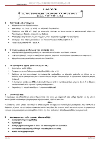 ΘΟΥΚΥΔΙΔΗΣ ΠΕΡΙΚΛΕΟΥΣ ΕΠΙΤΑΦΙΟΣ
ΚΕΙΜΕΝΟ
ΕΙΣΑΓΩΓΗ
Α . Θ Ο Υ Κ Υ Δ Ι Δ Η Σ Ο Λ Ο Ρ Ο Υ Α Λ Ι Μ Ο Υ Σ Ι Ο Σ
( π ε ρ . 4 6 0 - 4 0 0 π . Χ . )
 Βιογραφικά στοιχεία
 Αθηναίος από τον δήμο Αλιμούντα
 Ανατράφηκε την εποχή της ακμής της αθηναϊκής δημοκρατίας
 Εξορίστηκε στα 424 π.Χ. (γιατί ως στρατηγός, απέτυχε να αντιμετωπίσει το εκστρατευτικό σώμα του
Λακεδαιμόνιου Βρασίδα στις ακτές της Θράκης)
 Αποσύρθηκε στην Σκαπτή Ύλη του Παγγαίου, όπου άρχισε τη συγγραφή της ιστορίας του
 Επέστρεψε στην Αθήνα μετά το τέλος του Πελοποννησιακού πολέμου (404 π. Χ. )
 Πέθανε ανάμεσα στα 400 – 396 π. Χ.
 Ο πνευματικός κόσμος της εποχής του
 Μεγάλη ανάπτυξη Αθήνας (οικονομικό – κοινωνικό – πολιτικό – πολιτιστικό επίπεδο)
 Πολιτιστική έκρηξη εποχής Περικλή (αττική τραγωδία, ηροδότεια ιστοριογραφία, αρχαιοελληνικός διαφωτισμός)
 Αφομοίωση πνευματικής κληρονομιάς από Θουκυδίδη
 Το ιστορικό έργο του Θουκυδίδη :
 Αποτελείται από 8 βιβλία
 Πραγματεύεται τον Πελοποννησιακό πόλεμο (431 – 404 π. Χ.)
 Καλύπτει και την προηγούμενη πεντηκονταετία (περιλαμβάνει την αλματώδη ανάπτυξη της Αθήνας και την
ανάδειξή της σε ηγετική δύναμη του ελληνικού κόσμου, στοιχεία απαραίτητα για να ερμηνευθεί η σύγκρουση Αθήνας
-Σπάρτης)
 Η εξιστόρηση αρχίζει από 479 π. Χ. (εκδίωξη Περσών από τη Σηστό) και φτάνει μέχρι το 411 π. Χ. (ο θάνατός
του δεν του επέτρεψε την ολοκλήρωση του έργου του)
 Τα μετά το 411 γεγονότα τα δίνει ο Ξενοφών στα Ελληνικά
 Σκοποθεσία
Η δημιουργία και κληροδότηση στην ανθρωπότητα ενός έργου με διαχρονική αξία -κτ μα ς α είῆ ἐ ἰ - και όχι μόνο η
αντικειμενική και ολοκληρωμένη αφήγηση γεγονότων ενός μεγάλου πολέμου
Διότι :
Η μελέτη του έργου μπορεί να διδάξει τα αποτελέσματα που έχουν οι συγκεκριμένες αντιδράσεις που εκδηλώνει ο
άνθρωπος εξαιτίας των μεταβολών των καταστάσεων  επομένως θα καταστεί ικανός να αντιμετωπίσει με μεγαλύτερη
επιτυχία ανάλογες καταστάσεις στο μέλλον (:πίστη στο ότι η ανθρώπινη φύση δεν μεταβάλλεται ουσιαστικά)
 Χαρακτηριστικές αρετές Θουκυδίδη
 αυστηρή επιστημονική μέθοδος
 αμεροληψία
 αίσθηση σχέσεων ανάμεσα σε αιτίες και αποτελέσματα των γεγονότων
 ικανότητα διείσδυσης στη βαθύτερη έννοια θεμάτων πολιτικής
 πυκνό, άμεσο,γραφικό ύφος
Ε.Σ.Ν. Σελίδα 2
 
