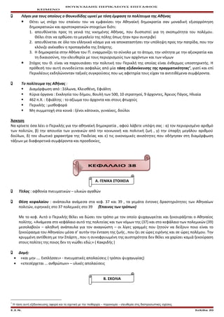ΘΟΥΚΥΔΙΔΗΣ ΠΕΡΙΚΛΕΟΥΣ ΕΠΙΤΑΦΙΟΣ
ΚΕΙΜΕΝΟ
 Λόγοι για τους οποίους ο Θουκυδίδης υμνεί με τόση έμφαση το πολίτευμα της Αθήνας
 Θέτει ως στόχο του επαίνου του να εμφανίσει την Αθηναϊκή δημοκρατία σαν μοναδική εξισορρόπηση
δημοκρατικών και αριστοκρατικών στοιχείων διότι:
1. απευθύνεται προς τη γενιά της νικημένης Αθήνας, που δυσπιστεί για τη σκοπιμότητα του πολέμου.
Θέλει έτσι να ορθώσει το μεγαλείο της πόλης όπως ήταν πριν συντριβεί
2. απευθύνεται σε όλο τον ελληνικό κόσμο για να αποκαταστήσει την υπόληψη προς την πατρίδα, που την
κλόνιζε ανέκαθεν η προπαγάνδα της Σπάρτης.
3. Η δημοκρατία στην Αθήνα του Π. εναρμονίζει το σύνολο με το άτομο, την ισότητα με την αξιοκρατία και
τη δικαιοσύνη, την ελευθερία με τους περιορισμούς των αρχόντων και των νόμων
 Στόχος του Θ. είναι να παρουσιάσει την πολιτική του Περικλή της οποίας είναι ένθερμος υποστηρικτής. Η
πρόθεσή του αυτή συνοδεύεται ασφαλώς από μία τάση εξιδανίκευσης της πραγματικότητας1
, γιατί και επί
Περικλέους εκδηλώνονταν ταξικές συγκρούσεις που ως αφετηρία τους είχαν τα αντιτιθέμενα συμφέροντα.
 Το πολίτευμα της Αθήνας :
 Διαμόρφωση από : Σόλωνα, Κλεισθένη, Εφιάλτη
 Κύρια όργανα : Εκκλησία του δήμου, Βουλή των 500, 10 στρατηγοί, 9 άρχοντες, Άρειος Πάγος, Ηλιαία
 462 π.Χ. : Εφιάλτης : το αξίωμα του άρχοντα και στους φτωχούς
 Περικλής : μισθοφορά
 Μη συμμετοχή στα κοινά : ξένοι κάτοικοι, γυναίκες, δούλοι
Άσκηση
Να κρίνετε όσα λέει ο Περικλής για την αθηναϊκή δημοκρατία , αφού λάβετε υπόψη σας : α) τον περιορισμένο αριθμό
των πολιτών, β) την απουσία των γυναικών από την κοινωνική και πολιτική ζωή , γ) την ύπαρξη μεγάλου αριθμού
δούλων, δ) τον ιδιωτικό χαρακτήρα της Παιδείας και ε) τις οικονομικές ανισότητες που οδήγησαν στη διαμόρφωση
τάξεων με διαφορετικά συμφέροντα και προσδοκίες
ΚΕΦΑΛΑΙΟ 38
Α. ΓΕΝΙΚΑ ΣΤΟΙΧΕΙΑ
 Τίτλος : αφθονία πνευματικών – υλικών αγαθών
 Θέση κεφαλαίου : ανάπαυλα ανάμεσα στα κεφ. 37 και 39 , τα γεμάτα έντονες δραστηριότητες των Αθηναίων
πολιτών, ειρηνικές στο 37 πολεμικές στο 39 (Έπαινος των τρόπων)
Με το κεφ. Αυτό ο Περικλής θέλει να δώσει τον τρόπο με τον οποίο ψυχαγωγείται και ξεκουράζεται ο Αθηναίος
πολίτης. «Ανάμεσα στο κεφάλαιο αυτό της πολιτείας και των νόμων της (37) και στο κεφάλαιο των πολεμικών (39)
μεσολαβούν – αληθινή ανάπαυλα για τον αναγνώστη – οι λίγες γραμμές που ζητούν να δείξουν ποιο είναι το
ξεκούρασμα του Αθηναίου μέσα σ’ αυτήν την ένταση της ζωής , που ζει σε ώρες ειρήνης και σε ώρες πολέμου. Την
κρυμμένη αντίθεση με την Σπάρτη , που η συνοφρυωμένη της αυστηρότητα δεν θέλει να χαρίσει καμιά ξεκούραση
στους πολίτες της ποιος δεν τη νιώθει εδώ;» ( Κακριδής )
 Δομή:
• «και μην …. Εκπλήσσει» - πνευματικές απολαύσεις ( τρόποι ψυχαγωγίας)
• «επεσέρχεται … ανθρώπων» – υλικές απολαύσεις
Β. ΣΧΟΛΙΑ
1
Η τάση αυτή εξιδανίκευσης αφορά και τα σχετικά με την πειθαρχία – παρανομία – ελευθερία στις διαπροσωπικές σχέσεις
Ε.Σ.Ν. Σελίδα 20
 