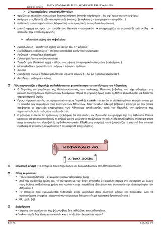 ΘΟΥΚΥΔΙΔΗΣ ΠΕΡΙΚΛΕΟΥΣ ΕΠΙΤΑΦΙΟΣ
ΚΕΙΜΕΝΟ
 2η
ημιπερίοδος : υπεροχή Αθηναίων
 αρχίζει και τελειώνει κυκλικά με θετική έκφραση (κοινήν παρέχομεν .. τω αφ’ ημων αυτων ευψύχω)
 ανάμεσα στις θετικές τίθενται αρνητικές έννοιες ( ξενηλασίες – απείργομεν – κρυφθέν .. )
 οι θετικές αντιστοιχούν στους Αθηναίους – οι αρνητικές στους Λακεδαιμόνιους
 χιαστό σχήμα ως προς την τοποθέτηση θετικών – αρνητικών ⇛ υπογραμμίζει τα ακριανά θετικά σκέλη ⇛
αποδίδει την αντίθεση αγωγής
 τελευταίο μέρος του κεφαλαίου
 Εννοιολογική - αισθητική σχέση με εκείνη του 1ου
μέρους
 Ει εθέλομεν κινδυνεύειν – επί τους ισοπαλεις κινδύνους χωρουμεν
 Ραθυμία – ανειμένως διαιτωμεν
 Πόνων μελέτη – επιπόνω ασκήσει
 Τοποθέτηση θετικών ( αρχή – τέλος → έμφαση ) – αρνητικών στοιχείων ( ενδιάμεσα )
 Ισοσυλλαβία – ομοιοτέλευτο : νόμων – πόνων - τρόπων
 Χιαστό
 Παρήχηση των μ,ν (πόνων μελέτη και μη μετά νόμων ) – Τρ, δρ ( τρόπων ανδρείας )
 Αντίθεση : ραθυμία – πόνος
 Πώς παρουσιάζει ο Περικλής τη θαλάσσια και χερσαία στρατιωτική δύναμη των Αθηναίων;
 Ο Περικλής υπεραμύνεται της θαλασσοκρατικής του πολιτικής. Πολιτική βεβαίως που είχε οδηγήσει στη
μείωση των χερσαίων στρατιωτικών δυνάμεων. Παρά το γεγονός όμως αυτό, η Αθήνα εξακολουθεί να διαθέτει
ισχυρό στρατό ξηράς.
 Προς επίρρωση αυτής της πραγματικότητας ο Περικλής επικαλείται το ότι οι Λακεδαιμόνιοι εκστράτευσαν με
το σύνολο των συμμάχων τους εναντίον των Αθηναίων. Από την άλλη πλευρά βέβαια η επιτυχία με την οποία
στέφονται οι ναυτικές επιχειρήσεις των Αθηναίων αποδεικνύει, κατά τον Περικλή, την ορθότητα της
στρατιωτικής πολιτικής που ακολουθείται.
 Ο ρήτορας πιστεύει ότι η δύναμη της Αθήνας θα επεκταθεί, αν εδραιωθεί η κυριαρχία της στη θάλασσα. Όποια
μέσα και να χρησιμοποιήσουν οι εχθροί για να μειώσουν τη δύναμη της πόλης θα αποδειχθούν ανίσχυρα χάρη
στην ευκινησία που εξασφαλίζει η θαλασσοκρατία. Εξάλλου η υπεροχή που εξασφαλίζει το ναυτικό δεν απαιτεί
εμπλοκή σε χερσαίες συγκρούσεις ή σε μακρινές επιχειρήσεις.
ΚΕΦΑΛΑΙΟ 40
Α. ΓΕΝΙΚΑ ΣΤΟΙΧΕΙΑ
 Θεματικό κέντρο : τα στοιχεία που επηρεάζουν και διαμορφώνουν τον Αθηναίο πολίτη
 Θέση κεφαλαίου
 Τελευταίο πρόθεσης – εγκωμίου τρόπων αθηναϊκής ζωής
 Από την ουδέτερη κρίση και τη σύγκριση με τον έναν αντίπαλο ο Περικλής περνά στη σύγκριση με όλους
τους άλλους ανθρώπους( χρήση του «μόνοι» στην παράθεση ιδιοτήτων που συνιστούν την ιδιαιτερότητα του
Αθηναίου )
 Το στοιχείο που εγκωμιάζεται τελευταίο είναι μοναδικό στον ελληνικό κόσμο και περικλείει όλα τα
προηγούμενα στοιχεία ( αρμονικό συνταίριασμα θεωρητικής με πρακτική δραστηριότητα )
 Βλ. σχολ. βιβ.
 Διάρθρωση
 Η αγάπη του ωραίου και της φιλοσοφίας δεν εκθηλύνει τους Αθηναίους
 Ο πλουτισμός δεν είναι αυτοσκοπός και η πενία δεν θεωρείται ντροπή
Ε.Σ.Ν. Σελίδα 26
 