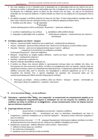 ΘΟΥΚΥΔΙΔΗΣ ΠΕΡΙΚΛΕΟΥΣ ΕΠΙΤΑΦΙΟΣ
ΚΕΙΜΕΝΟ
 Δεν είναι παράξενο το ότι ο Περικλής μετά τη φιλοκαλία και τη φιλοσοφία μιλά για τον πλούτο και για τη
φτώχεια του πολίτη. Η φιλοκαλία και η φιλοσοφία παρ’ όλη τη διαφορά τους είναι και τα δύο δημιουργήματα
της θεωρίας και ο Αθηναίος πρέπει να φανεί ότι δεν υστερεί ούτε στο έργο , ότι μαζί με τον θεωρητικό
συνδυάζει και τον πρακτικό άνθρωπο. Η αγάπη δηλαδή του καλού και της σοφίας δεν τον ξεμακραίνει από τη
δράση.
 Στη φράση κυριαρχεί η αντίθεση ανάμεσα στο έργο και στο λόγο. Το έργο παρουσιάζεται κυρίαρχο πάνω στο
λόγο: τόσο ο πλούτος όσο και η φτώχεια στέκουν για τον Αθηναίο αφορμή για δράση πάντα.
 αποδίδει στον Αθ. πολίτη φιλοκαλία
φιλοσοφία
(εικόνα ολοκληρωμένου πολίτη συνδυασμός θεωρητικού – πρακτικού ανθρώπου)
 συνάπτει τη φιλοκαλία με την ευτέλεια προλαβαίνει κάθε αντίθετη άποψη
 διαχωρίζει τη φιλοσοφία από τη μαλακία αποδυνάμωση ανδρείας – ενεργητικότητας που απαιτεί ο
βιοπορισμός
 Αντιλήψεις αρχαίων για πλούτο – φτώχεια
 πλούτος : σημαντικό αγαθό, απαραίτητο για τη χαρά ζωής – αποφυγή δεινών φτώχειας
 ποίηση – φιλοσοφία : αρνητική στάση απέναντι στον πλούτο που τον θεωρούν ως πηγή πολλών κακών
 Περικλής : πλούτος: - μέσο για την πραγματοποίηση έργων ( τερπνό – ωφέλιμο )
- ενεργοποιεί τις δυνατότητες του ανθρώπου για δράση
Συνδυασμός θεωρητικού – πρακτικού ανθρώπου
 Φτώχεια : συσχετίζεται με αισχρές πράξεις (Θέογνης : ντροπή για σώμα – ψυχή / Αριστοτέλης: προκαλεί
εξεγέρσεις – εγκληματικές ενέργειες )
 Περικλής : ντροπή όχι η ομολογία της
 Ντροπή η έλλειψη προσπάθειας αποφυγής της
 Η άνοδος του δήμου στην εξουσία άλλαξε το αριστοκρατικό σύστημα αξιών και επέβαλε νέες αξίες, πιο
λειτουργικές στις νέες κοινωνικές συνθήκες. Στη θέση της περιφρόνησης προς την εργασία , έρχεται τώρα μια
μεγαλύτερη εκτίμηση, κυρίως της επαγγελματικής δραστηριότητας. Η παραγωγική εργασία δεν υπήρξε σχεδόν
καθόλου κοινωνική αξία, γιατί οι κοινωνίες που διαμόρφωσε η ελληνική αρχαιότητα ως τον 3ο
αι. μ.Χ.
στηριζόταν στη δουλεία. Έτσι η σχετική παραδοχή της εργασίας σαν κοινωνικής αξίας για την
εμπορευματοπαραγωγική Αθήνα αποτελεί προχωρημένη αντίληψη.
 Υπαινιγμός για Σπάρτη - τελείως αντίθετες ιδέες για πλούτο – φτώχεια – εργασία - αποστροφή για
πλουτισμό ( οδηγεί σε νωθρότητα ) – εργασία ( ταπεινώνει)
Β. «εν τε τοις αυτοις οικείων … εκ των κινδύνων»
 Πολυμέρεια – αρτιότητα Αθην. πολίτη , που εναρμονίζει τις οικογενειακές και επαγγελματικές ασχολίες με τα
πολιτικά ενδιαφέροντα επιμερίζοντας σωστά το ενδιαφέρον του και στις ατομικές του υποθέσεις και στις
υποθέσεις της πόλης σε αντίθεση με το μονοδιάστατο , μόνιμα επιστρατευμένο πολίτη της Σπάρτης (οικείων
άμα και πολιτικων επιμέλειαν)
 Συμμετοχή πολιτών στα κοινά
 Αγωγή πολιτών → ενδιαφέρον για ιδιωτικές – δημόσιες υποθέσεις
 Πολυμέρεια Αθην. : - ανταπόκριση και προς τις απαιτήσεις επαγγέλματος και προς τις
υποχρεώσεις ( πρακτική ενασχόληση με τα πολιτικά πράγματα – θεωρητική γνώση πολιτικών πραγμάτων )
προς την πολιτεία
 Συμμετοχή πολιτών στα κοινά γνώρισμα δημοκρατικού πολιτεύματος (αφήνει ελεύθερο τον πολίτη
να δραστηριοποιείται στην ιδιωτική ζωή του, αλλά και του εμβάλλει ενδιαφέρον για κοινά)
 Απαραίτητη η συμμετοχή – καθήκον Αθηναίου πολίτη ( Σόλων – Αριστοτέλης )
 καθιστά το άτομο ώριμο και υπεύθυνο
 δεν κινδυνεύει η δημοκρατία
 προάγεται η ζωή των πολιτών σε όλα τα επίπεδα
Ε.Σ.Ν. Σελίδα 28
 