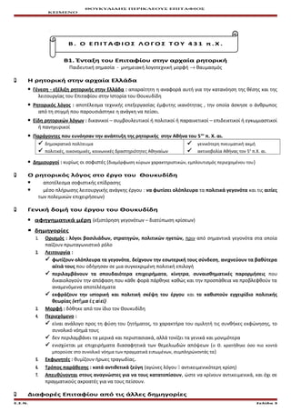 ΘΟΥΚΥΔΙΔΗΣ ΠΕΡΙΚΛΕΟΥΣ ΕΠΙΤΑΦΙΟΣ
ΚΕΙΜΕΝΟ
Β . Ο Ε Π Ι Τ Α Φ Ι Ο Σ Λ Ο Γ Ο Σ Τ Ο Υ 4 3 1 π . Χ .
Β1. Ένταξη του Επιταφίου στην αρχαία ρητορική
Παιδευτική σημασία - μνημειακή λογοτεχνική μορφή → θαυμασμός
 Η ρητορική στην αρχαία Ελλάδα
 Γένεση - εξέλιξη ρητορικής στην Ελλάδα : απαραίτητη η αναφορά αυτή για την κατανόηση της θέσης και της
λειτουργίας του Επιταφίου στην Ιστορία του Θουκυδίδη
 Ρητορικός λόγος : αποτέλεσμα τεχνικής επεξεργασίας έμφυτης ικανότητας , την οποία άσκησε ο άνθρωπος
από τη στιγμή που παρουσιάστηκε η ανάγκη να πείσει.
 Είδη ρητορικών λόγων : δικανικοί – συμβουλευτικοί ή πολιτικοί ή παραινετικοί – επιδεικτικοί ή εγκωμιαστικοί
ή πανηγυρικοί
 Παράγοντες που ευνόησαν την ανάπτυξη της ρητορικής στην Αθήνα του 5ου
π. Χ. αι.
 δημοκρατικό πολίτευμα
 πολιτικές, οικονομικές, κοινωνικές δραστηριότητες Αθηναίων
 γενικότερη πνευματική ακμή
 ακτινοβολία Αθήνας τον 5ο
π.Χ. αι.
 Δημιουργοί : κυρίως οι σοφιστές (διαμόρφωση κύριων χαρακτηριστικών, εμπλουτισμός περιεχομένου του)
 Ο ρητορικός λόγος στο έργο του Θουκυδίδη
 αποτέλεσμα σοφιστικής επίδρασης
 μέσο πλήρωσης λειτουργικής ανάγκης έργου : να φωτίσει ολόπλευρα τα πολιτικά γεγονότα και τις αιτίες
των πολεμικών επιχειρήσεων)
 Γενική δομή του έργου του Θουκυδίδη
 αφηγηματικά μέρη (εξιστόρηση γεγονότων – διατύπωση κρίσεων)
 δημηγορίες
1.1. Ορισμός : λόγοι βασιλιάδων, στρατηγών, πολιτικών ηγετών, πριν από σημαντικά γεγονότα στα οποία
παίζουν πρωταγωνιστικό ρόλο
2.2. Λειτουργία :
 φωτίζουν ολόπλευρα τα γεγονότα, δείχνουν την εσωτερική τους σύνδεση, ανιχνεύουν τα βαθύτερα
αίτιά τους που οδήγησαν σε μια συγκεκριμένη πολιτική επιλογή
 περιλαμβάνουν τα σπουδαιότερα επιχειρήματα, κίνητρα, συναισθηματικές παρορμήσεις που
δικαιολογούν την απόφαση που κάθε φορά πάρθηκε καθώς και την προσπάθεια να προβλεφθούν τα
αναμενόμενα αποτελέσματα
 εκφράζουν την ιστορική και πολιτική σκέψη του έργου και το καθιστούν εγχειρίδιο πολιτικής
θεωρίας (κτ μα ς α είῆ ἐ ἰ )
3.3. Μορφή : δόθηκε από τον ίδιο τον Θουκυδίδη
4.4. Περιεχόμενο :
 είναι ανάλογο προς τη φύση του ζητήματος, το χαρακτήρα του ομιλητή τις συνθήκες εκφώνησης, το
συνολικό νόημά τους
 δεν περιλαμβάνει τα μερικά και περιστασιακά, αλλά τονίζει τα γενικά και μονιμότερα
 ενισχύεται με επιχειρήματα διασαφητικά των θεμελιωδών απόψεων (ο Θ. κρατήθηκε όσο πιο κοντά
μπορούσε στο συνολικό νόημα των πραγματικά ειπωμένων, συμπληρώνοντάς τα)
5.5. Εκφωνητές : θυμίζουν ήρωες τραγωδίας.
6.6. Τρόπος παράθεσης : κατά αντιθετικά ζεύγη (αγώνες λόγου  αντικειμενικότερη κρίση)
7.7. Απευθύνονται στους αναγνώστες για να τους κατατοπίσουν, ώστε να κρίνουν αντικειμενικά, και όχι σε
πραγματικούς ακροατές για να τους πείσουν.
 Διαφορές Επιταφίου από τις άλλες δημηγορίες
Ε.Σ.Ν. Σελίδα 3
 