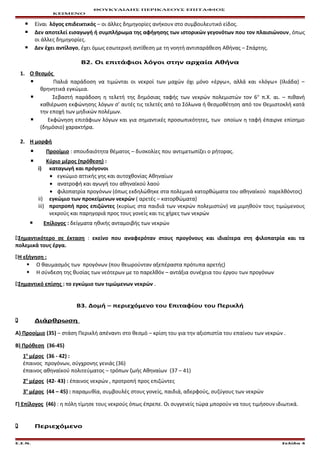 ΘΟΥΚΥΔΙΔΗΣ ΠΕΡΙΚΛΕΟΥΣ ΕΠΙΤΑΦΙΟΣ
ΚΕΙΜΕΝΟ
 Είναι λόγος επιδεικτικός – οι άλλες δημηγορίες ανήκουν στο συμβουλευτικό είδος.
 Δεν αποτελεί εισαγωγή ή συμπλήρωμα της αφήγησης των ιστορικών γεγονότων που τον πλαισιώνουν, όπως
οι άλλες δημηγορίες.
 Δεν έχει αντίλογο, έχει όμως εσωτερική αντίθεση με τη νοητή αντιπαράθεση Αθήνας – Σπάρτης.
Β2. Οι επιτάφιοι λόγοι στην αρχαία Αθήνα
1. Ο θεσμός
 Παλιά παράδοση να τιμώνται οι νεκροί των μαχών όχι μόνο «έργω», αλλά και «λόγω» (Ιλιάδα) –
θρηνητικά εγκώμια.
 Σεβαστή παράδοση η τελετή της δημόσιας ταφής των νεκρών πολεμιστών τον 6ο
π.Χ. αι. – πιθανή
καθιέρωση εκφώνησης λόγων σ’ αυτές τις τελετές από το Σόλωνα ή θεσμοθέτηση από τον Θεμιστοκλή κατά
την εποχή των μηδικών πολέμων.
 Εκφώνηση επιτάφιων λόγων και για σημαντικές προσωπικότητες, των οποίων η ταφή έπαιρνε επίσημο
(δημόσιο) χαρακτήρα.
2. Η μορφή
 Προοίμιο : σπουδαιότητα θέματος – δυσκολίες που αντιμετωπίζει ο ρήτορας.
 Κύριο μέρος (πρόθεση) :
i) καταγωγή και πρόγονοι
• εγκώμιο αττικής γης και αυτοχθονίας Αθηναίων
• ανατροφή και αγωγή του αθηναϊκού λαού
• φιλοπατρία προγόνων (όπως εκδηλώθηκε στα πολεμικά κατορθώματα του αθηναϊκού παρελθόντος)
ii) εγκώμιο των προκείμενων νεκρών ( αρετές – κατορθώματα)
iii) προτροπή προς επιζώντες (κυρίως στα παιδιά των νεκρών πολεμιστών) να μιμηθούν τους τιμώμενους
νεκρούς και παρηγοριά προς τους γονείς και τις χήρες των νεκρών
 Επίλογος : δείγματα ηθικής ανταμοιβής των νεκρών
Σημαντικότερο σε έκταση : εκείνο που αναφερόταν στους προγόνους και ιδιαίτερα στη φιλοπατρία και τα
πολεμικά τους έργα.
Η εξήγηση :
 Ο θαυμασμός των προγόνων (που θεωρούνταν αξεπέραστα πρότυπα αρετής)
 Η σύνδεση της θυσίας των νεότερων με το παρελθόν – αντάξια συνέχεια του έργου των προγόνων
Σημαντικό επίσης : το εγκώμιο των τιμώμενων νεκρών .
Β3. Δομή – περιεχόμενο του Επιταφίου του Περικλή
 Διάρθρωση
Α) Προοίμιο (35) – στάση Περικλή απέναντι στο θεσμό – κρίση του για την αξιοπιστία του επαίνου των νεκρών .
Β) Πρόθεση (36-45)
1ο
μέρος (36 - 42) :
έπαινος προγόνων, σύγχρονης γενιάς (36)
έπαινος αθηναϊκού πολιτεύματος – τρόπων ζωής Αθηναίων (37 – 41)
2ο
μέρος (42- 43) : έπαινος νεκρών , προτροπή προς επιζώντες
3ο
μέρος (44 – 45) : παραμυθία, συμβουλές στους γονείς, παιδιά, αδερφούς, συζύγους των νεκρών
Γ) Επίλογος (46) : η πόλη τίμησε τους νεκρούς όπως έπρεπε. Οι συγγενείς τώρα μπορούν να τους τιμήσουν ιδιωτικά.
 Περιεχόμενο
Ε.Σ.Ν. Σελίδα 4
 