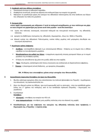 ΘΟΥΚΥΔΙΔΗΣ ΠΕΡΙΚΛΕΟΥΣ ΕΠΙΤΑΦΙΟΣ
ΚΕΙΜΕΝΟ
Α. Διαφορές από τους άλλους επιταφίους
1. Προσπερνά σύντομα το αθηναϊκό παρελθόν.
2. Αναφέρεται συνοπτικά, γενικά και αόριστα στα πολεμικά έργα των νεκρών της χρονιάς.
3. Αφιερώνει το μεγαλύτερο μέρος στο εγκώμιο του αθηναϊκού πολιτεύματος και στην ανάλυση των λόγων
που οδήγησαν την πόλη στο μεγαλείο.
Β. Κεντρική ιδέα
«ποιες αρχές συμπεριφοράς μας οδήγησαν σ’ αυτά τα πολεμικά κατορθώματα, με ποιο πολίτευμα και χάρη
σε ποια στοιχεία του χαρακτήρα μας έγιναν αυτά τόσο μεγάλα – αυτά θα αναπτύξω»
→ ύμνος στα πολιτικά, οικονομικά, κοινωνικά πολεμικά και πνευματικά επιτεύγματα της αθηναϊκής
πολιτείας
→ ορισμός του βαθύτερου πνεύματος της αθηναϊκής Δημοκρατίας , όπως την ήθελε ο Περικλής
→ ιδανική εικόνα του αθηναϊκού Πολιτεύματος, εικόνα πόλης γεμάτης από μετρημένη ελευθερία και
εσωτερική αξιοπρέπεια.
Γ. Κυριότεροι τρόποι έκφρασης
 Αντίθεση : αντιπαράθεση (φανερή ή με υπονοούμενα) Αθήνας – Σπάρτης ως το σημείο που η Αθήνα
υψώθηκε σε ένα αξεπέραστο μεγαλείο.
 Μεγαλοπρέπεια στο ρυθμό του λόγου – εναρμόνιση ορμητικής κίνησης ρητορικού λόγου με το σεμνό
μεγαλείο της επιτάφιας ομιλίας.
 Ο λόγος του απευθύνεται όχι μόνο στο μυαλό, αλλά και στην καρδιά.
 Ύφος : δουλεμένο, κατάσπαρτο από τόνους ποιητικούς και εκπληκτικές σε δραστικότητα εκφράσεις.
 Γλώσσα : η λογοτεχνική αττική διάλεκτος , με ορισμένες ιδιομορφίες
Β4. Η θέση του επιταφίου μέσα στην ιστορία του Θουκυδίδη
 Δικαιολόγηση παρουσίας Επιταφίου στο έργο του Θουκυδίδη.
1. Φωτίζει καλύτερα ορισμένες ιδέες που αποτελούσαν την πολιτική φιλοσοφία του Περικλή – συμπληρώνει
την απεικόνιση της προσωπικότητάς του .
2. Δίνει την ιδανική εικόνα της Αθήνας πριν αυτή αμαυρωθεί από τις αποτυχίες - στον πιο κατάλληλο χρόνο
(τέλος του 1ου
χρόνου του πολέμου), από το πιο κατάλληλο πρόσωπο (Περικλής – δημιουργός του
μεγαλείου)
3. Συμπέρασμα
Επιτάφιος :
 εξωτερικά : επιτάφιος των νεκρών του 431 π.Χ.
 στην πραγματικότητα : επιτάφιος μιας μεγάλης πολιτείας στην πιο κλασική της μορφή.
 Καταλληλότερος για την εκφώνηση του εγκωμίου της αθηναϊκής πολιτείας ήταν προφανώς ο
δημιουργός της, ο Περικλής – ο πρώτος ανήρ.
Ε.Σ.Ν. Σελίδα 5
 