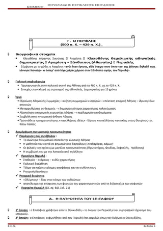 ΘΟΥΚΥΔΙΔΗΣ ΠΕΡΙΚΛΕΟΥΣ ΕΠΙΤΑΦΙΟΣ
ΚΕΙΜΕΝΟ
Γ . Ο ΠΕΡΙΚΛΗΣ
(500 π. Χ. – 429 π. Χ.)
 Βιογραφικά στοιχεία
 Κλεισθένης τύραννος Σικυώνας  Αγαρίστη  Κλεισθένης θεμελιωτής αθηναϊκής
δημοκρατίας  Αγαρίστη + Ξάνθιππος (Αθηναίος)  Περικλής
 Σύμφωνα με το μύθο, η Αγαρίστη «ενώ ήταν έγκυος, είδε όνειρο στον ύπνο της· της φάνηκε δηλαδή πως
γέννησε λιοντάρι· κι ύστερ' από λίγες μέρες χάρισε στον Ξάνθιππο αγόρι, τον Περικλή».
 Πολιτική σταδιοδρομία
 Πρωταγωνιστής στην πολιτική σκηνή της Αθήνας από το 460 π. Χ. ως το 429 π. Χ.
 Συνεχής επανεκλογή ως στρατηγού της αθηναϊκής Δημοκρατίας για 15 χρόνια
 Έργο
 Εδραίωση Αθηναϊκής Συμμαχίας – αύξηση συμμαχικών εισφορών – επέκταση επιρροή Αθήνας – ίδρυση νέων
αποικιών
 Μεταρρυθμίσεις σε θεσμούς → δημοκρατικότερος χαρακτήρας πολιτεύματος
 Αξιοποίηση οικονομικής ευρωστίας Αθήνας → περίλαμπρα οικοδομήματα
 Συμβολή στην πνευματική άνθηση Αθήνας
 Προσπάθεια πραγματοποίησης «πανελλήνιας ιδέας» - ίδρυση «πανελλήνιας «αποικίας στους Θουρίους της
Κάτω Ιταλίας
 Διαμόρφωση πνευματικής προσωπικότητας
 Παράγοντες που συνέβαλαν :
 Το ανώτερο πνευματικό επίπεδο της κλασικής Αθήνας
 Η μαθητεία του κοντά σε φημισμένους δασκάλους (Αναξαγόρας, Δάμων)
 Οι φιλικές του σχέσεις με μεγάλες προσωπικότητες (Πρωταγόρας, Φειδίας, Σοφοκλής, Ηρόδοτος)
 Η συμβίωσή του με την Ασπασία από τη Μίλητο
 Προσόντα Περικλή :
 Σταθερός – ακέραιος – ευθύς χαρακτήρας
 Πολιτική διαίσθηση
 Τόλμη να παίρνει κρίσιμες αποφάσεις και την ευθύνη τους
 Ρητορική δεινότητα
 Ρητορική δεινότητα
 «Ολύμπιος» - Δίας στον κόσμο των ανθρώπων
 αποτέλεσμα της ενίσχυσης των φυσικών του χαρακτηριστικών από τη διδασκαλία των σοφιστών
 Πορτρέτο Περικλή (βλ. σχ. Βιβ. Σελ. 21)
Δ . Η ΠΑΤΡΟΤΗΤΑ ΤΟΥ ΕΠΙΤΑΦΙΟΥ
 1η
άποψη : ο Επιτάφιος γράφτηκε από το Θουκυδίδη – το όνομα του Περικλή είναι συγγραφικό τέχνασμα του
ιστορικού.
 2η
άποψη : ο Επιτάφιος εκφωνήθηκε από τον Περικλή έτσι ακριβώς όπως τον διέσωσε ο Θουκυδίδης.
Ε.Σ.Ν. Σελίδα 6
 