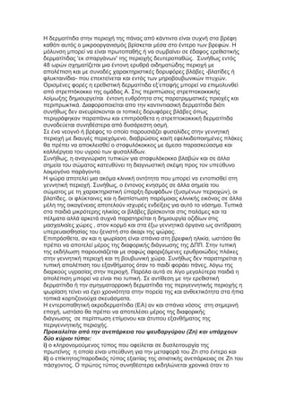 Η δεξκαηίηηδα ζηελ πεξηνρή ηεο πάλαο από θάληηληα είλαη ζπρλή ζηα βξέθε
θαζόηη απηόο ν κηθξννξγαληζκόο βξίζθεηαη κέζα ζην έληεξν ησλ βξεθώλ. Η
κόιπλζε κπνξεί λα είλαη πξσηνπαζήο ή λα ζπκβαίλεη ζε έδαθνο εξεζηζηηθήο
δεξκαηίηηδαο 'εθ ζπαξγάλσλ' ηεο πεξηνρήο δεπηεξνπαζώο. Σπλήζσο εληόο
48 σξώλ ζρεκαηίδεηαη κηα έληνλε εξπζξά νηδεκαηώδεο πεξηνρή κε
απνιέπηζε θαη κε ζπλνδέο ραξαθηεξηζηηθέο δνξπθόξεο βιάβεο -βιαηίδεο ή
θιπθηαηλίδηα- πνπ επεθηείλεηαη θαη εληόο ησλ κεξνβνπβσληθώλ πηπρώλ.
Οξηζκέλεο θνξέο ε εξεζηζηηθή δεξκαηίηηδα εμ’επαθήο κπνξεί λα επηκνιπλζεί
από ζηξεπηόθνθθν ηεο νκάδαο Α. Σηηο πεξηπηώζεηο ζηξεπηνθνθθηθήο
ινίκσμεο δεκηνπξγείηαη έληνλε επζξόηεηα ζηηο παξαηξηκκαηηθέο πξηνρέο θαη
πεξηπξσθηηθά. Δηαθνξνπνηείηαη απν ηελ θαληηληηαζηθή δεξκαηίηηδα δηόηη
ζπλήζσο δελ αλεπξίζθνληαη νη ηνπηθέο δνξπθόξεο βιάβεο όπσο
πεξηγξάθεθαλ παξαπάλσ θαη επηπξόζζεηα ε ζηξεπηνθνθθηθή δεξκαηίηηδα
ζπλνδεύεηαη ζπλεζέζηεξα από δπζάξεζηε νζκή.
Σε έλα λενγλό ή βξέθνο ην νπνίν παξνπζηάδεη θπζαιίδεο ζηελ γελλεηηθή
πεξηνρή κε δηαπγέο πεξηερόκελν, δηαβξώζεηο θαη/ή εθειθηδνπνηεκέλεο πιάθεο
ζα πξέπεη λα απνθιεηζζεί ν ζηαθπιόθνθθνο κε άκεζν παξαζθεύαζκα θαη
θαιιηέξγεηα ηνπ πγξνύ ησλ θπζαιιίδσλ.
Σπλήζσο, ε αλαγλώξηζε ηππηθώλ γηα ζηαθπιόθνθθν βιαβώλ θαη ζε άιια
ζεκεία ηνπ ζώκαηνο θαηεπζύλεη ηε δηαγλσζηηθή ζθέςε πξνο ηνλ ππεύζπλν
ινηκνγόλν παξάγνληα.
Η ςώξα απνηειεί κηα αθόκα θιηληθή νληόηεηα πνπ κπνξεί λα εληνπηζζεί ζηε
γελλεηηθή πεξηνρή. Σπλήζσο, ν έληνλνο θλεζκόο ζε άιια ζεκεία ηνπ
ζώκαηνο κε ηε ραξαθηεξηζηηθή ύπαξμε δξπθάδσλ (μπζκέλσλ πεξηνρώλ), νη
βιαηίδεο, νη θιύθηαηλεο θαη ε δηαπίζησζε παξόκνηαο θιηληθήο εηθόλαο ζε άιια
κέιε ηεο νηθνγέλεηαο απνηεινύλ ηζρπξέο ελδείμεηο γηα απηό ην λόζεκα. Τππηθά
ζηα παηδηά κηθξόηεξεο ειηθίαο νη βιάβεο βξίζθνληαη ζηηο παιάκεο θαη ηα
πέικαηα αιιά αξθεηά ζπρλά παξαηεξείηαη ε δεκηνπξγία νδηδίσλ ζηηο
καζραιηαίεο ρώξεο , ζηνλ θνξκό θαη ζηα έμσ γελλεηηθά όξγαλα σο αληίδξαζε
ππεξεπαηζζεζίαο ηνπ μεληζηή ζην άθαξη ηεο ςώξαο.
Επηπξόζζεηα, αλ θαη ε ςσξίαζε είλαη ζπάληα ζηε βξεθηθή ειηθία, σζηόζν ζα
πξέπεη λα απνηειεί κέξνο ηεο δηαθνξηθήο δηάγλσζεο ηεο ΔΠΠ. Σηελ ηππηθή
ηεο εθδήισζε παξνπζηάδεηαη κε ζαθώο αθνξηδόκελεο εξπζξνηώδεηο πιάθεο
ζηελ γελλεηηθή πεξηνρή θαη ηε βνπβσληθή ρώξα. Σπλήζσο δελ παξαηεξείηαη ε
ηππηθή απνιέπηζε ηνπ εμαλζήκαηνο όηαλ ην παηδί θνξάεη πάλεο, ιόγσ ηεο
δηαξθνύο πγξαζίαο ζηελ πεξηνρή. Παξόια απηά ζε ιίγν κεγαιύηεξα παηδηά ε
απνιέπηζε κπνξεί λα είλαη πην ηππηθή. Σε αληίζεζε κε ηελ εξεζηζηηθή
δεξκαηίηηδα ή ηελ ζκεγκαηνξξνηθή δεξκαηίηηδα ηεο πεξηγελλεηηθήο πεξηνρήο ε
ςσξίαζε ηείλεη λα έρεη ρξνληόηεηα ζηελ πνξεία ηεο θαη αλζεθηηθόηεηα ζηα ήπηα
ηνπηθά θνξηηδνλνύρα ζθεπάζκαηα.
Η εληεξνπαζεηηθή αθξνδεξκαηίηηδα (ΕΑ) αλ θαη ζπάληα λόζνο ζηε ζεκεξηλή
επνρή, σζηόζν ζα πξέπεη λα απνηειέζεη κέξνο ηεο δηαθνξηθήο
δηάγλσζεο ζε πεξίπησζε επίκνλνπ θαη άηππνπ εμαλζήκαηνο ηεο
πεξηγελλεηηθήο πεξηνρήο.
Προκαλείηαι από ηεν ανεπάρκεια ηοσ υεσδαργύροσ (Zn) και σπάρτοσν
δύο κύριοι ηύποι:
i) ν θιεξνλνκνύκελνο ηύπνο πνπ νθείιεηαη ζε δπζιεηηνπξγία ηεο
πξσηεΐλεο ε νπνία είλαη ππεύζπλε γηα ηελ κεηαθνξά ηνπ Zn ζην έληεξν θαη
ii) ν επίθηεηνο/παξνδηθόο ηύπνο εμαηηίαο ηεο ζηηηζηηθήο αλεπάξθεηαο ζε Zn ηνπ
πάζρνληνο. Ο πξώηνο ηύπνο ζπλεζέζηεξα εθδειώλεηαη ρξνληθά όηαλ ην
 