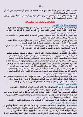 ~ 11 ~
2-:‫االلتحاق‬ ‫عدم‬‫ملتحق‬ ‫الغير‬‫نجح‬ ‫تلميذ‬ ‫كل‬ ‫هو‬‫أو‬‫الموالي‬ ‫الدراسي‬ ‫الموسم‬ ‫في‬ ‫يلتحق‬ ‫ولم‬ ‫مستوى‬ ‫كرر‬
.‫المغادرة‬ ‫شهادة‬ ‫على‬ ‫يحصل‬ ‫لم‬ ‫و‬
3-‫يغادر‬ ‫حيث‬ :‫الفصل‬‫الفشل‬ ‫اثر‬ ‫مرغما‬ ‫المتعلم‬‫أو‬‫التأخر‬‫الدراسيين‬‫أو‬‫ألسباب‬‫أخالقية‬‫ويكون‬ ‫وتربوية‬
‫القرار‬‫إداريا‬.‫الفصل‬ ‫عن‬ ‫مسؤولة‬ ‫المدرسة‬ ‫و‬
‫مستجداته‬ ‫و‬ ‫المغربي‬‫التربوي‬‫النظام‬:
I-:‫التشريع‬ ‫و‬ ‫التربية‬ ‫في‬ ‫مستجدات‬
‫عدة‬ ‫المغرب‬ ‫في‬ ‫التعليمي‬ ‫النظام‬ ‫عرف‬‫إصالحات‬‫التي‬ ‫و‬ ،‫من‬ ‫امتدت‬1957‫مرورا‬‫بإصالح‬1985
‫افران‬ ‫ومناظرة‬1991‫كان‬ ‫ثم‬‫ال‬ ‫هو‬ ‫وطني‬ ‫بمشروع‬ ‫الفعلي‬ ‫اإلصالح‬.‫التكوين‬ ‫و‬ ‫للتربية‬ ‫الوطني‬ ‫ميثاق‬
-‫للترب‬ ‫الوطني‬ ‫الميثاق‬‫ي‬:‫التكوين‬ ‫و‬ ‫ة‬
-‫ي‬‫دستور‬ ‫التكوين‬ ‫و‬ ‫للتربية‬ ‫الوطني‬ ‫الميثاق‬ ‫عد‬‫النظام‬ ‫و‬ ‫التربوي‬ ‫اإلصالح‬‫في‬ ‫التعليمي‬‫بالمغرب‬‫جاء‬
‫من‬ ‫مجموعة‬ ‫بعد‬‫األزمات‬‫التعليم‬ ‫قطاع‬ ‫عرفها‬ ‫التي‬.
-‫القسم‬ :‫قسمين‬ ‫من‬ ‫الميثاق‬ ‫ميثاق‬ ‫يتكون‬‫األول‬‫للمبادئ‬ ‫يتطرق‬‫األساسية‬(‫الغايات‬ ،‫التابثة‬ ‫المرتكزات‬
‫حقوق‬ ،‫الكبرى‬‫األفراد‬‫ا‬ ‫و‬‫المدرسة‬ ‫لتجديد‬ ‫الوطنية‬ ‫التعبئة‬ ،‫وواجباتهم‬ ‫لجماعات‬).
‫منها:(نشر‬ ‫مجاالت‬ ‫ست‬ ‫:يشمل‬ ‫الثاني‬ ‫القسم‬‫ا‬،‫االقتصادي‬ ‫بالمحيط‬ ‫وربطه‬ ‫لتكوين‬،‫البيداغوجي‬ ‫التنظيم‬
‫الجودة‬ ‫من‬ ‫الرفع‬-‫البشرية‬ ‫الموارد‬-.‫التمويل‬ ‫و‬ ‫الشراكة‬ ،‫التدبير‬ ‫و‬ ‫التسيير‬)...
-‫أهم‬:‫الميثاق‬ ‫قضايا‬
-‫التأكيد‬‫العقيدة‬ ‫من‬ ‫االنطالق‬ ‫على‬‫اإلسالمية‬‫للمملكة‬ ‫الحضارية‬ ‫و‬ ‫الوطنية‬ ‫القيم‬ ‫و‬.-‫بالمتعلم‬ ‫االهتمام‬
‫كمحور‬‫أساسي‬‫التربوي‬ ‫للنظام‬–‫إشراك‬‫الجم‬‫اع‬‫ا‬‫ت‬‫و‬ ‫المحلية‬‫جمعيات‬‫اآلباء‬‫و‬‫أ‬‫و‬‫في‬ ‫التالميذ‬ ‫لياء‬
‫التربوية‬ ‫المنظومة‬–‫الزاميته‬ ‫و‬ ‫التعليم‬ ‫تعميم‬‫السادسة‬ ‫سن‬ ‫من‬‫إلى‬‫االهتمام‬ ،‫سنة‬ ‫عشرة‬ ‫الخامسة‬
‫بمحاربة‬‫األمية‬‫و‬‫النظامية‬ ‫غير‬ ‫بالتربية‬-‫وتعا‬ ‫محيطها‬ ‫على‬ ‫المدرسة‬ ‫انفتاح‬‫القطاع‬ ‫مؤسسات‬ ‫مع‬ ‫ونها‬
‫الخصوصي‬ ‫و‬ ‫العمومي‬–‫في‬ ‫التجديد‬‫إشكال‬‫معاييره‬ ‫في‬ ‫التنويع‬ ‫و‬ ‫التقويم‬–‫التوجيه‬ ‫اعتبار‬‫جز‬‫ء‬‫ا‬‫من‬
‫التكوين‬ ‫و‬ ‫التربية‬ ‫سيرورة‬-‫إحداث‬‫التوجيه‬ ‫و‬ ‫للتقويم‬ ‫وطنية‬ ‫وكالة‬–‫و‬ ‫البرامج‬ ‫مراجعة‬ ‫على‬ ‫الحث‬
‫التعليمية‬ ‫الوسائط‬ ‫و‬ ‫المدرسية‬ ‫الكتب‬ ‫و‬ ‫المناهج‬-‫الدعوة‬‫إلى‬‫الجديدة‬ ‫التكنولوجيا‬ ‫استعمال‬ ‫و‬ ‫توظيف‬
‫لإلعالم‬‫التواصل‬ ‫و‬-‫إ‬‫حداث‬‫التميز‬ ‫ثانويات‬-‫التكوين‬ ‫مراكز‬ ‫بين‬ ‫الرؤى‬ ‫توحيد‬–.‫الخاص‬ ‫التعليم‬ ‫إشراك‬
:‫مركزياته‬ ‫و‬ ‫االستعجالي‬ ‫البرنامج‬ ‫نزول‬ ‫-أسباب‬
-( ‫الدراسي‬ ‫الموسم‬ ‫بداية‬ ‫الدولي‬ ‫للبنك‬ ‫تقرير‬ ‫صدر‬2002/2002‫المرتبة‬ ‫المغرب‬ ‫فيه‬ ‫)احتل‬11‫ضمن‬14
‫دولة‬-‫الوطني‬ ‫الميثاق‬ ‫يشكل‬‫اإلطار‬‫وتيرة‬ ‫من‬ ‫للرفع‬ ‫االستعجالي‬ ‫للبرنامج‬ ‫المرجعي‬‫اإلصالح‬‫،وكل‬
‫اإلجراءات‬‫البر‬ ‫في‬ ‫المتضمنة‬‫ن‬‫تفيد‬ ‫امج‬‫إعادة‬‫على‬ ‫التربوية‬ ‫المنظومة‬ ‫هيكلة‬‫أسس‬.‫جديدة‬
‫أقطاب‬: ‫االستعجالي‬ ‫البرنامج‬ -
1-‫التعليم‬ ‫الزامية‬ :‫التمدرس‬ ‫تعميم‬‫إلى‬15‫سنة،تكافؤ‬‫الفرص‬،‫إنصاف‬‫كل‬‫األطفال‬‫ذوي‬ ‫منهم‬ ‫و‬
‫بال‬ ‫التربوي‬ ‫العرض‬ ‫توسيع‬ ،‫الخاصة‬ ‫االحتياجات‬‫التأ‬ ‫الثانوي‬ ‫تعليم‬.‫هيلي‬
2-‫البيد‬ ‫القطب‬‫ا‬‫و‬ ‫المبادرة‬ ‫حفز‬ :‫غوجي‬‫التميز‬‫اله‬ ‫محاربة‬ ،‫المدرسي‬ ‫در‬‫البيداغو‬ ‫العدة‬ ‫،تطوير‬،‫جية‬‫مراجعة‬
‫البرامج‬،‫إدماج‬‫تقنيات‬‫اإلعالم‬‫و‬ ‫التقويم‬ ‫ونظام‬ ‫المدرسية‬ ‫الحياة‬ ‫تحسين‬ ، ‫االتصال‬ ‫و‬‫اإلعالم‬.‫والتوجيه‬
3-‫الحكامة:ل‬ ‫قطب‬‫ال‬ ‫تدبير‬ ‫خالل‬ ‫من‬ ‫المنظومة‬ ‫تدبير‬.‫مركزي‬
4-‫كفاءات‬ ‫تعزيز‬ :‫البشرية‬ ‫الموارد‬ ‫قطب‬‫األ‬‫ط‬‫ر‬‫تدعيم‬ ‫و‬ ‫تدبيرها‬ ‫ترشيد‬ ‫و‬‫النيا‬‫ت‬.‫التفتيش‬ ‫و‬ ‫التاطير‬
:‫الحالي‬ ‫التربوي‬ ‫لإلصالح‬ ‫العام‬ ‫السياق‬
‫الف‬ ‫داخلية(تذمر‬ ‫عوامل‬ ‫تضافرت‬‫ا‬‫واستياء‬ ‫علين‬‫اآلباء‬‫و‬ )...‫العولمة‬ ‫خارجية(تحديات‬ ‫عوامل‬..)‫فأصبح‬‫من‬
‫ا‬ ‫المدرسة‬ ‫واجب‬‫ومحافظة،وأل‬ ‫بوظيفتين:حفاظية‬ ‫لقيام‬‫والتكوين‬ ‫التربية‬ ‫مجال‬ ‫ن‬‫ويحتل‬ ‫التنمية‬ ‫رهان‬
‫سنة‬ ‫مند‬ ‫تشكلت‬ ‫فقد‬ ‫الترابية‬ ‫الوحدة‬ ‫قضية‬ ‫بعد‬ ‫الثانية‬ ‫المرتبة‬1111‫و‬ ‫للتربية‬ ‫الخاصة‬ ‫اللجنة‬
،‫التكوين‬‫أفضت‬‫أ‬‫شغالها‬‫إلى‬‫الم‬ ‫تبني‬‫ب‬‫انطلق‬ ‫التكوين،و‬ ‫و‬ ‫للتربية‬ ‫الوطني‬ ‫ثاق‬‫اإلصالح‬‫منذ‬2000‫ألجراة‬
 