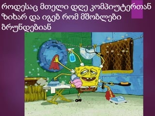 როდესაც მთელი დღე კომპიუტერთან
ზიხარ და იგებ რომ მშობლები
ბრუნდებიან
 