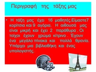 Περιγραφή της τάξης μας
• Η τάξη μας έχει 16 μαθητές.Είμαστε7
κορίτσια και 9 αγόρια. Η αιθουσά μας
είναι μικρή και έχει 2 παράθυρα . Οι
τοίχοι έχουν χρώμα κίτρινο . Έχουν
ένα μεγάλο πίνακα και πολλά θρανία.
Υπάρχει μια βιβλιοθήκη και ένας
υπολογιστής.
 