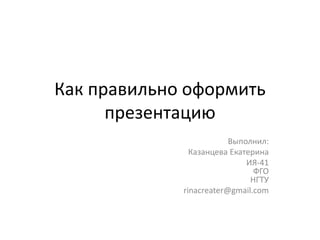 Как правильно оформить
презентацию
Выполнил:
Казанцева Екатерина
ИЯ-41
ФГО
НГТУ
rinacreater@gmail.com
 