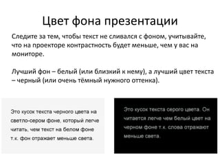 Цвет фона презентации
Следите за тем, чтобы текст не сливался с фоном, учитывайте,
что на проекторе контрастность будет меньше, чем у вас на
мониторе.
Лучший фон – белый (или близкий к нему), а лучший цвет текста
– черный (или очень тёмный нужного оттенка).
 