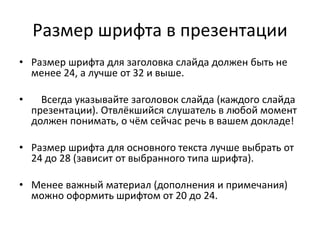 Размер шрифта в презентации
• Размер шрифта для заголовка слайда должен быть не
менее 24, а лучше от 32 и выше.
• Всегда указывайте заголовок слайда (каждого слайда
презентации). Отвлёкшийся слушатель в любой момент
должен понимать, о чём сейчас речь в вашем докладе!
• Размер шрифта для основного текста лучше выбрать от
24 до 28 (зависит от выбранного типа шрифта).
• Менее важный материал (дополнения и примечания)
можно оформить шрифтом от 20 до 24.
 