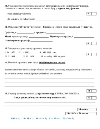 11. У наведеним стиховимаподвучени су заменицаи глаголу првом лицу једнине.
Напиши те стиховетако да заменица и глагол буду у другом лицу једнине.
Није мене царе оправио _____________________________________________
Да ја пијем по Леђану вино _________________________________________
12. Одреди службу речи у реченици: Тишина је синоћ тихо завладала у царству.
Субјекатје ______________,а предикат________________.
Место вршења радњеје _________________. Времевршењарадње је _________________.
Начин вршења радње је ___________________.
13. Заокружидатуме који су правилно написани.
1. IV 1976 15. 1. 1995. 13. XII 1999. год.
26 5. 1969 22. III. 1974. 19. октобар 1991. године
14. Препиши правилно дати текст latiničnim pisanim slovima.
недавно смо били на екскурзији обишли смо шабац, засавицу и музеј хлеба у пећинцима
по засавици смо се возили бродомумбрабаш смо уживали
______________________________________________________________________________
______________________________________________________________________________
______________________________________________________________________________
15. Следећу реченицу напиши у управном говору У ПРВА ДВА МОДЕЛА.
Ана је рекла да ће купити чоколадуи попити сок.
_______________________________________________________________________________
_______________________________________________________________________________
0-19 = 1; 20 - 35 = 2; 36 – 52 = 3; 53 – 69 = 4; 70 – 76 = 5;
4
6
3
15
6
34 поена
24+18+34 = 76 поена
 