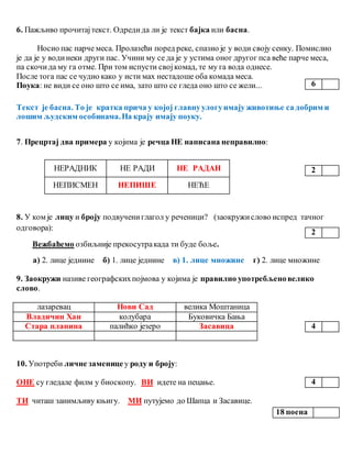 6. Пажљиво прочитајтекст. Одредида ли је текст бајка или басна.
Носио пас парче меса. Пролазећи поред реке, спазио је у води своју сенку. Помислио
је да је у водинеки други пас. Учини му се да је у устима оног другог пса веће парче меса,
па скочида му га отме. При том испусти својкомад, те му га вода однесе.
После тога пас се чудио како у исти мах нестадоше оба комада меса.
Поука: не види се оно што се има, зато што се гледа оно што се жели...
Текст је басна. То је кратка прича у којој главнуулогуимају животиње са добрим и
лошим људским особинама.На крају имају поуку.
7. Прецртај два примера у којима је речца НЕ написана неправилно:
НЕРАДНИК НЕ РАДИ НЕ РАДАН
НЕПИСМЕН НЕПИШЕ НЕЋЕ
8. У ком је лицу и броју подвучениглагол у реченици? (заокружислово испред тачног
одговора):
Вежбаћемо озбиљније прекосутракада ти буде боље.
а) 2. лице једнине б) 1. лице једнине в) 1. лице множине г) 2. лице множине
9. Заокружи називе географскихпојмова у којима је правилно употребљеновелико
слово.
лазаревац Нови Сад велика Моштаница
Владичин Хан колубара Буковичка Бања
Стара планина палићко језеро Засавица
10. Употреби личне заменице у роду и броју:
ОНЕ су гледале филм у биоскопу. ВИ идете на пецање.
ТИ читаш занимљиву књигу. МИ путујемо до Шапца и Засавице.
6
2
2
4
4
18 поена
 