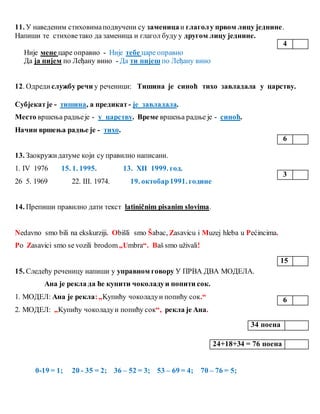 11. У наведеним стиховимаподвучени су заменицаи глаголу првом лицу једнине.
Напиши те стиховетако да заменица и глагол буду у другом лицу једнине.
Није мене царе оправио - Није тебе царе оправио
Да ја пијем по Леђану вино - Да ти пијеш по Леђану вино
12. Одреди службу речи у реченици: Тишина је синоћ тихо завладала у царству.
Субјекатје - тишина, а предикат - је завладала.
Место вршења радњеје - у царству. Време вршења радње је - синоћ.
Начин вршења радње је - тихо.
13. Заокружидатуме који су правилно написани.
1. IV 1976 15. 1. 1995. 13. XII 1999. год.
26 5. 1969 22. III. 1974. 19. октобар1991. године
14. Препиши правилно дати текст latiničnim pisanim slovima.
Nedavno smo bili na ekskurziji. Obišli smo Šabac, Zasavicu i Muzej hleba u Pećincima.
Po Zasavici smo se vozili brodom„Umbra“. Baš smo uživali!
15. Следећу реченицу напиши у управном говору У ПРВА ДВА МОДЕЛА.
Ана је рекла да ће купити чоколадуи попити сок.
1. МОДЕЛ: Ана је рекла:„Kупићу чоколадуи попићу сок.“
2. МОДЕЛ: „Kупићу чоколадуи попићу сок“, рекла је Ана.
0-19 = 1; 20 - 35 = 2; 36 – 52 = 3; 53 – 69 = 4; 70 – 76 = 5;
4
6
3
15
6
34 поена
24+18+34 = 76 поена
 