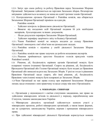 10
5.22.9. Звітує про свою роботу та роботу Правління перед Загальними Зборами
Організації. Звітування здійснюється на чергових Загальних зборах. Позачергове
звітування здійснюється на вимогу не менш як однієї третини членів Організації.
5.23. Контролюючим органом Організації є Ревізійна комісія, яка обирається
Загальними Зборами Організації терміном на один рік.
Ревізійна комісія:
- Здійснює контроль за фінансовою діяльністю Організації;
- Вимагає від посадових осіб Організації подання їй усіх необхідних
матеріалів, бухгалтерських та інших документів;
- Подає результати перевірок Загальним Зборам Організації;
- Здійснює перевірку щорічного звіту та балансу Організації.
5.23.1. Члени Ревізійної комісії не можуть входити до складу Правління
Організації і виконують свої обов’язки на громадських засадах.
5.23.2. Ревізійна комісія є підзвітна у своїй діяльності Загальним Зборам
Організації.
5.23.3. Ревізійна комісія має право залучати до роботи незалежних експертів.
5.23.4. Рішення приймаються простою більшістю голосів присутніх членів
Ревізійної комісії.
5.24. Рішення, дії, бездіяльність керівних органів Організації можуть бути
оскаржені членом (членами) Організації. Скарги на рішення, дії, бездіяльність
Президента Організації або Голови Організації можуть бути подані до Правління
Організації або винесені на розгляд Загальних Зборів. У разі не згоди із рішенням
Правління Організації щодо скарги, або інші рішення, дії, бездіяльність
Правління член (члени) можуть бути оскаржені до Загальних Зборів.
5.25.Член Організації не має права голосу при вирішенні Загальними Зборами
питань щодо вчинення з ним правочину та щодо спору між ним і Організацією.
6. МІЖНАРОДНА СПІВПРАЦЯ
6.1. Організація у відповідності з своїми статутними завданнями, має право на
здійснення міжнародних зв'язків та діяльності у порядку, передбаченому цим
Статутом, чинним законодавством України
6.2. Міжнародна діяльність організації здійснюється шляхом участі у
міжнародних проектах, роботі міжнародних організацій, а також інших формах,
що не суперечать законодавству України, нормам і принципам міжнародного
права.
6.3. При здійсненні міжнародної діяльності Організація користується повним
 