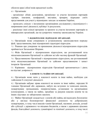 11
обсягом прав і обов’язків юридичної особи.
6.3. Організація:
- організовує обмін делегаціями, організовує за участю іноземних партнерів
турніри, змагання, конференції, виставки, ярмарки, відряджає своїх
представників для участі у відповідних заходах за межами України;
- проводить спільно з іноземними організаціями дослідження у відповідності з
напрямками своєї діяльності, публікує їх результати;
- реалізовує інші спільні програми та проекти за участю іноземних партнерів та
міжнародних організацій, що не суперечить чинному законодавству України.
7. ВІДОКРЕМЛЕНІ ПІДРОЗДІЛИ ОРГАНІЗАЦІЇ.
7.1. Організація може утворювати в установленому законодавством порядку
філії, представництва, інші відокремлені структурні підрозділи.
7.2. Рішення про утворення чи припинення діяльності відокремлених підрозділів
приймається Загальними Зборами.
7.3. Філія Організації є відокремленим підрозділом, що розташований поза
місцезнаходженням Організації та здійснює всі або частину функцій Організації.
7.4. Представництво Організації є відокремленим підрозділом, що розташований
поза місцезнаходженням Організації та здійснює представництво і захист
інтересів Організації.
7.5. Керівники відокремлених підрозділів Організації призначаються і діють
на підставі довіреності.
8. КОШТИ ТА МАЙНО ОРГАНІЗАЦІЇ.
8.1. Організація може мати у власності кошти та інше майно, необхідне для
здійснення її статутної діяльності.
8.2. Організація набуває права власності на кошти та інше майно, передане їй
членами Організації або державою, набуте від вступних та членських внесків,
пожертвуване громадянами, підприємствами, установами та організаціями
(спонсорами), а також на майно, придбане за рахунок власних коштів чи на
інших підставах не заборонених законом.
8.3. Майно Організації складається з коштів або майна, які надходять безоплатно
або у вигляді безповоротної фінансової допомоги чи добровільних
пожертвувань, в тому числі внесків членів Організації, пасивних доходів, дотації
або субсидії з державного чи місцевих бюджетів, а також з державних цільових
фондів, благодійної допомоги, гуманітарної та технічної допомоги, в тому числі
 