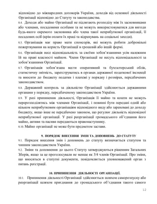 12
відповідно до міжнародних договорів України, доходів від основної діяльності
Організації відповідно до Статуту та законодавства.
8.4. Доходи або майно Організації не підлягають розподілу між їх засновниками
або членами, посадовими особами та не можуть використовуватися для вигоди
будь-якого окремого засновника або члена такої неприбуткової організації, її
посадових осіб (крім оплати їх праці та відрахувань на соціальні заходи).
8.5. Організація має право мати спонсорів, які можуть робити добровільні
пожертвування на користь Організації в грошовій або іншій формі.
8.6. Організація несе відповідальність за своїми зобов’язаннями усім належним
їй на праві власності майном. Члени Організації не несуть відповідальності за
зобов’язаннями Організації.
8.7. Організація зобов’язана вести оперативний та бухгалтерський облік,
статистичну звітність, зареєструватись в органах державної податкової інспекції
та вносити до бюджету податки і платежі у порядку і розмірах, передбачених
законодавством.
8.8. Державний контроль за діяльністю Організації здійснюється державними
органами у порядку, передбаченому законодавством України.
8.9. У разі припинення діяльності, Організація її майно та кошти не можуть
перерозподілятись між членами Організації, і повинні бути передані одній або
кільком неприбутковим організаціям відповідного виду або зараховані до доходу
бюджету, якщо інше не передбачено законом, що регулює діяльність відповідної
неприбуткової організації. У разі реорганізації громадського об’єднання його
майно, активи та пасиви передаються правонаступнику.
8.10. Майно організації не може бути предметом застави.
9. ПОРЯДОК ВНЕСЕННЯ ЗМІН ТА ДОПОВНЕНЬ ДО СТАТУТУ
9.1. Порядок внесення змін і доповнень до статуту визначається статутом та
чинним законодавством України.
9.2. Зміни та доповнення до цього Статуту затверджуються рішенням Загальних
Зборів, якщо за це проголосували не менше як 3/4 членів Організації. Про зміни,
що вносяться в статутні документи, повідомляється уповноважений орган з
питань реєстрації.
10. ПРИПИНЕННЯ ДІЯЛЬНОСТІ ОРГАНІЗАЦІЇ.
10.1. Припинення діяльності Організації здійснюється шляхом саморозпуску або
реорганізації шляхом приєднання до громадського об’єднання такого самого
 