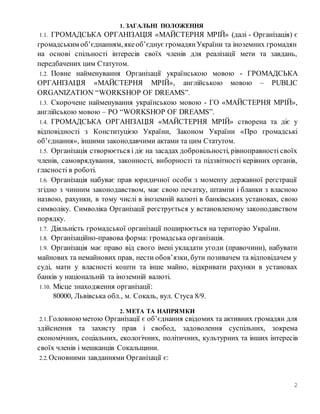 2
1. ЗАГАЛЬНІ ПОЛОЖЕННЯ
1.1. ГРОМАДСЬКА ОРГАНІЗАЦІЯ «МАЙСТЕРНЯ МРІЙ» (далі - Організація) є
громадським об’єднанням, якеоб’єднує громадянУкраїни та іноземних громадян
на основі спільності інтересів своїх членів для реалізації мети та завдань,
передбачених цим Статутом.
1.2. Повне найменування Організації українською мовою - ГРОМАДСЬКА
ОРГАНІЗАЦІЯ «МАЙСТЕРНЯ МРІЙ», англійською мовою – PUBLIC
ORGANIZATION “WORKSHOP OF DREAMS”.
1.3. Скорочене найменування українською мовою - ГО «МАЙСТЕРНЯ МРІЙ»,
англійською мовою – PO “WORKSHOP OF DREAMS”.
1.4. ГРОМАДСЬКА ОРГАНІЗАЦІЯ «МАЙСТЕРНЯ МРІЙ» створена та діє у
відповідності з Конституцією України, Законом України «Про громадські
об’єднання», іншими законодавчими актами та цим Статутом.
1.5. Організація створюється і діє на засадах добровільності, рівноправності своїх
членів, самоврядування, законності, виборності та підзвітності керівних органів,
гласності в роботі.
1.6. Організація набуває прав юридичної особи з моменту державної реєстрації
згідно з чинним законодавством, має свою печатку, штампи і бланки з власною
назвою, рахунки, в тому числі в іноземній валюті в банківських установах, свою
символіку. Символіка Організації реєструється у встановленому законодавством
порядку.
1.7. Діяльність громадської організації поширюється на територію України.
1.8. Організаційно-правова форма: громадська організація.
1.9. Організація має право від свого імені укладати угоди (правочини), набувати
майнових та немайнових прав, нести обов’язки, бути позивачем та відповідачем у
суді, мати у власності кошти та інше майно, відкривати рахунки в установах
банків у національній та іноземній валюті.
1.10. Місце знаходження організації:
80000, Львівська обл., м. Сокаль, вул. Стуса 8/9.
2. МЕТА ТА НАПРЯМКИ
2.1. Головноюметою Організації є об’єднання свідомих та активних громадян для
здійснення та захисту прав і свобод, задоволення суспільних, зокрема
економічних, соціальних, екологічних, політичних, культурних та інших інтересів
своїх членів і мешканців Сокальщини.
2.2. Основними завданнями Організації є:
 