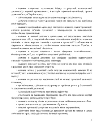 3
 сприяти створенню позитивного іміджу та репутації волонтерської
діяльності у широкої громадськості, інвесторів, керівників організацій, органів
державної влади України тощо;
 забезпечувати належну регламентацію волонтерської діяльності;
 доручати кожному члену Організації такий вид діяльності, що найбільше
йому підходить;
 надавати інформаційно-методичну підтримку діяльності членів Організації,
сприяти розвитку зв’язків Організації з міжнародними та національними
професійними організаціями;
 сприяти в наданні допомоги громадянам, які постраждали внаслідок
терористичних дій, у результаті військових чи соціальних конфліктів, нещасних
випадків, а також жертвам злочинів, сприяння в організації їх обстеження та
лікування в діагностичних та спеціалізованих медичних закладах України, в
наданні медико-психологічної підтримки;
 сприяти в наданні допомоги з метою підтримки малозабезпечених,
безпритульних, осіб, що потребують соціальної реабілітації;
 сприяти в наданні допомоги для ліквідації наслідків надзвичайних
ситуацій техногенного або природного характеру;
 надавати допомогу особам, які через свої фізичні або інші вади обмежені
в реалізації своїх прав і законних інтересів;
 сприяти молоді у реалізації своїх творчих можливостей, залучати її до
активної участі у національно-культурному і духовному відродженні українського
народу;
 сприяти патріотичному вихованню дітей та молоді, організації активного
відпочинку;
 організовувати, здійснювати підтримку та приймати участь у благочинній
та соціально важливій діяльності;
 здійснювати благоустрій та прибирання територій;
 створювати та реалізувати різноманітні проекти для задоволення потреб
місцевої громади, запроваджувати програми;
 надавати допомогу різним верствам населення та/або конкретним особам;
 проводити пропаганду здорового способу життя;
 вносити пропозиції до органів влади всіх рівнів та управління;
 делегувати своїх представників до державних органів та установ з метою
забезпечення прав, свобод і законних інтересів громадян;
 