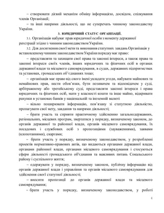 4
 створювати дієвий механізм обміну інформацією, досвідом, спілкування
членів Організації;
 та інші напрями діяльності, що не суперечать чинному законодавству
України.
3. ЮРИДИЧНИЙ СТАТУС ОРГАНІЗАЦІЇ.
3.1. Організація набуває прав юридичної особиз моменту державної
реєстрації згідно з чинним законодавством України.
3.2. Для досягнення своєї метита виконання статутних завдань Організація у
встановленомучинним законодавством Українипорядкумає право:
 представляти та захищати свої права та законні інтереси, а також права та
законні інтереси своїх членів, інших юридичних та фізичних осіб в органах
державної влади та місцевого самоврядування, в судах, державних підприємствах
та установах, громадських об’єднаннях тощо;
 організація має право від свого імені укладати угоди, набувати майнових та
немайнових прав, нести обов’язки, бути позивачем та відповідачем у суді,
арбітражному або третейському суді, представляти законні інтереси і права
юридичних та фізичних осіб, мати у власності кошти та інше майно, відкривати
рахунки в установах банків у національній та іноземній валюті
 вільно поширювати інформацію, пов’язану зі статутною діяльністю,
пропагувати свої мету, завдання та напрями діяльності;
 брати участь та сприяти практичному здійсненню загальнодержавних,
регіональних, місцевих програм, звертатися у порядку, визначеному законом, до
органів державної та районної влади, органів місцевого самоврядування, їх
посадових і службових осіб з пропозиціями (зауваженнями), заявами
(клопотаннями), скаргами;
 брати участь у порядку, визначеному законодавством, у розробленні
проектів нормативно-правових актів, що видаються органами державної влади,
органами районної влади, органами місцевого самоврядування і стосуються
сфери діяльності громадського об'єднання та важливих питань Сокальського
району і суспільного життя;
 одержувати у порядку, визначеному законом, публічну інформацію від
органів державної влади і управління та органів місцевого самоврядування для
здійснення своєї статутної діяльності;
 вносити пропозиції до органів державної влади та місцевого
самоврядування;
 брати участь у порядку, визначеному законодавством, у роботі
 