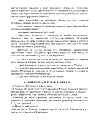 5
консультативних, дорадчих та інших допоміжних органів, що утворюються
органами державної влади, органами місцевого самоврядування для проведення
консультацій з громадськими об'єднаннями та підготовки рекомендацій з питань,
що стосуються сфери їхньої діяльності;
 ідейно, організаційно та матеріально підтримувати інші громадські
об’єднання, надавати допомогу в їх створенні;
 брати участь у громадській діяльності, проводити мирні зібрання (збори,
мітинги, демонстрації тощо);
 засновуватизасобимасової інформації;
 здійснювати, відповідно до законодавства України підприємницьку
діяльність, якщо це передбачено статутом громадського об’єднання,
безпосередньо або через створені в порядку, передбаченому законом, юридичні
особи (товариства, підприємства), якщо така діяльність відповідає меті (цілям)
Організації та сприяє їх досягненню;
одержувати на умовах оренди або тимчасового безкоштовного
користування будівлі, обладнання, транспортні засоби та інше майно, що
необхідне для здійснення статутних завдань Організації;
 вступати в міжнародні громадські (неурядові) організації, підтримувати
прямі міжнародні контакти і зв’язки, укладати відповідні угоди;
 та інші завдання, що не суперечать чинному законодавству України.
3.3. Організація несе відповідальність за своїми зобов’язаннями, належним їй
майном. Організація не відповідає за зобов’язаннями держави, а держава не
відповідає за зобов’язаннями Організації.
3.4. Діяльність Організації не обмежується строком.
4. ЧЛЕНИ ОРГАНІЗАЦІЇ, ЇХ ПРАВА ТА ОБОВ’ЯЗКИ
4.1. Членство в Організації є добровільним.
4.2. Членами Організації можуть бути громадяни України, іноземці та особи без
громадянства, які перебувають в Україні на законних підставах, які досягли 14
років та підтримують мету і завдання Організації і визнають її Статут.
4.3. Прийом до членів Організації здійснюється на підставі заяви. Заява
вступника розглядається Правлінням, яке приймає рішення у відповідності із
Статутом Організації.
4.4. Права члена Організації:
- обирати і бути обраними до керівних органів Організації, брати участь у всіх
заходах, що проводяться Організацією;
 