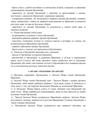 6
- брати участь у роботі постійних та тимчасових комісій, створених за рішенням
уповноважених органів Організації;
- звертатися до органів Організації з запитами та пропозиціями з питань,
пов’язаних з діяльністю Організації, одержувати відповіді;
- оскаржувати рішення, дії, бездіяльність керівних органів Організації, подавати
заяви, заперечення і скарги на прийняті ними рішення до Правління та вимагати
розгляду скарг та заяв на Загальних зборах;
- звертатися до органів Організації за допомогою у захисті своїх прав та
законних інтересів;
4.5. Члени Організації зобов’язані:
- дотримуватись положень Статуту Організації;
- виконувати рішення керівних органів Організації;
- своєчасно сплачувати вступні та членські внески в розмірах та строки, що
встановлюються Правлінням Організації;
- сприяти здійсненню завдань Організації;
- брати участь у заходах, що проводяться Організацією.
4.6. Членство в Організації припиняється у випадках:
- виходу із Організації за власним бажанням;
- виключення із Організації, за рішенням Правління, у зв’язку із порушенням
вимог цього Статуту, або якщо діяльність члена суперечить меті та завданням
Організації, або якщо член втратив зв’язок із Організацією без поважних причин
чи за систематичну несплату членських внесків.
5. ОРГАНИ УПРАВЛІННЯ ОРГАНІЗАЦІЇ
5.1. Органами управління Організацією є: Загальні Збори членів Організації,
Правління.
5.2. Загальні Збори членів Організації (далі - Загальні Збори) є вищим органом
Організації, який вправі приймати рішення з будь-яких питань її діяльності, в
тому числі і з тих, що передані Загальними Зборами до компетенції Правління.
5.3. У Загальних Зборах беруть участь її члени. Кожний член Організації має
один голос. Збори вважаються повноважними, якщо на них присутні не менше
половини членів Організації.
5.4. Чергові Загальні Збори скликаються Правлінням щорічно. Загальні Збори
розглядають питання, винесені на їх розгляд Правлінням, Головою Організації, а
також членами Організації.
5.5. Позачергові Загальні Збори скликаються при наявності обставин, що
 