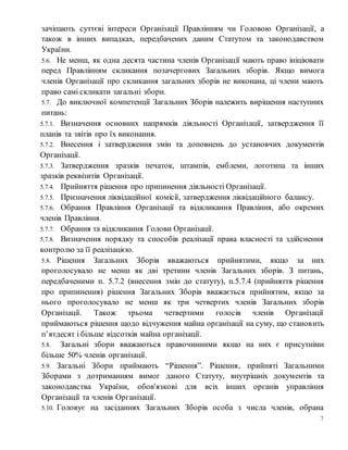 7
зачіпають суттєві інтереси Організації Правлінням чи Головою Організації, а
також в інших випадках, передбачених даним Статутом та законодавством
України.
5.6. Не менш, як одна десята частина членів Організації мають право ініціювати
перед Правлінням скликання позачергових Загальних зборів. Якщо вимога
членів Організації про скликання загальних зборів не виконана, ці члени мають
право самі скликати загальні збори.
5.7. До виключної компетенції Загальних Зборів належить вирішення наступних
питань:
5.7.1. Визначення основних напрямків діяльності Організації, затвердження її
планів та звітів про їх виконання.
5.7.2. Внесення і затвердження змін та доповнень до установчих документів
Організації.
5.7.3. Затвердження зразків печаток, штампів, емблеми, логотипа та інших
зразків реквізитів Організації.
5.7.4. Прийняття рішення про припинення діяльності Організації.
5.7.5. Призначення ліквідаційної комісії, затвердження ліквідаційного балансу.
5.7.6. Обрання Правління Організації та відкликання Правління, або окремих
членів Правління.
5.7.7. Обрання та відкликання Голови Організації.
5.7.8. Визначення порядку та способів реалізації права власності та здійснення
контролю за її реалізацією.
5.8. Рішення Загальних Зборів вважаються прийнятими, якщо за них
проголосувало не менш як дві третини членів Загальних зборів. З питань,
передбаченими п. 5.7.2 (внесення змін до статуту), п.5.7.4 (прийняття рішення
про припинення) рішення Загальних Зборів вважається прийнятим, якщо за
нього проголосувало не менш як три четвертих членів Загальних зборів
Організації. Також трьома четвертими голосів членів Організації
приймаються рішення щодо відчуження майна організації на суму, що становить
п’ятдесят і більше відсотків майна організації.
5.8. Загальні збори вважаються правочинними якщо на них є присутніми
більше 50% членів організації.
5.9. Загальні Збори приймають “Рішення”. Рішення, прийняті Загальними
Зборами з дотриманням вимог даного Статуту, внутрішніх документів та
законодавства України, обов'язкові для всіх інших органів управління
Організації та членів Організації.
5.10. Головує на засіданнях Загальних Зборів особа з числа членів, обрана
 