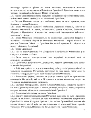 9
процедура прийняття рішень на таких засіданнях визначається окремим
регламентом, що затверджується Правлінням Організації. Правління звітує перед
членами Організації на Загальних Зборах організації.
5.18. Кожен член Правління може виступати з ініціативою про прийняття рішень
із будь- яких питань, що входять до компетенції Правління.
5.19. Рішення Правління вважається прийнятим, якщо за нього проголосувало
більшість із складу Правління.
5.20. Голова Організації здійснює оперативне управління справами, майном та
коштами Організації в межах, встановлених даним Статутом, Загальними
Зборами та Правлінням і в межах своєї компетенції і повноважень забезпечує
виконання їх рішень.
5.21. Голова Організації призначається та звільняється Загальними Зборами є
підзвітним Загальним Зборам та Правлінню Організації і вправі вносити на
розгляд Загальних Зборів та Правління Організації пропозиції з будь-якого
аспекту діяльності Організації.
5.22. Голова Організації:
5.22.1. Діє від імені Організації без довіреності та представляє Організацію у її
стосунках з іншими особами.
5.22.2. Видає накази, розпорядження, інші внутрішні нормативні акти та
документи Організації;
5.22.3. Організовує документообіг, діловодство, ведення бухгалтерського обліку
та звітності Організації.
5.22.4. Здійснює прийняття, переведення на іншу роботу, відсторонення від неї та
звільнення працівників Організації, застосовує до них заходи заохочення та
стягнення, затверджує посадові обов’язки працівників Організації.
5.22.5. Встановлює форми, системи та розміри оплати праці та преміювання
працівників Організації, які не є її членами в межах кошторису витрат на
утримання адміністративного персоналу.
5.22.6. Виступає розпорядником коштів та майна Організації, укладає та підписує
від імені Організації господарські та інші договори, контракти, видає довіреності
на право вчинення дій та представництва від імені Організації.
5.22.7. Організовує підготовку засідання Правління.
5.22.8. Вирішує інші питання діяльності Організації відповідно до мети і основних
завдань її діяльності, віднесені до його компетенції внутрішніми документами
Організації та даним Статутом, приймає з цих питань будь-які інші рішення або
виконує будь-які інші дії крім тих, що відносяться до компетенції інших органів
управління Організації, Правління та Загальних Зборів Членів Організації.
 