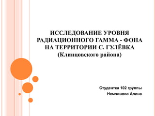 ИССЛЕДОВАНИЕ УРОВНЯ
РАДИАЦИОННОГО ГАММА - ФОНА
НА ТЕРРИТОРИИ С. ГУЛЁВКА
(Клинцовского района)
Студентка 102 группы
Немчинова Алина
 