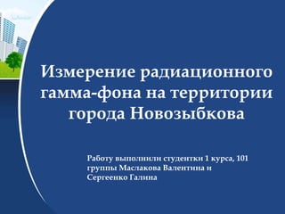 Измерение радиационного
гамма-фона на территории
города Новозыбкова
Работу выполнили студентки 1 курса, 101
группы Маслакова Валентина и
Сергеенко Галина
 