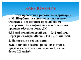 1. В ходе проведения работы на территории
с. М. Щербиничи выявлены локальные
участки с небольшим превышением
измерения гамма-фона над естественным
уровнем (беседка возле ДК
0,38 мкЗв/ч, яблоневый сад – 0,42 мкЗв/ч,
Берег реки-озера «Вага» - 0,3 -0,35 мкЗв/ч).
2. На остальной территории
села значение гамма-фона находится в
пределах естественных значений, т.е не
более 0,2 мкЗв/ч
 