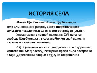 Малые Щербиничи (Новые Щербиничи) –
село Злынковского района, центр Щербиничского
сельского поселения, в 22 км к юго-востоку от 3лынки.
Упоминается с первой половины XVII века как
слобода Щербиницкая, в составе Чолховской волости;
казачьего населения не имело.
С 1712 упоминается как приходское село с церковью
Святого Николая; последнее здание храма было построено
в 1830 (деревянный, закрыт в 1938, не сохранился).
ИСТОРИЯ СЕЛА
 