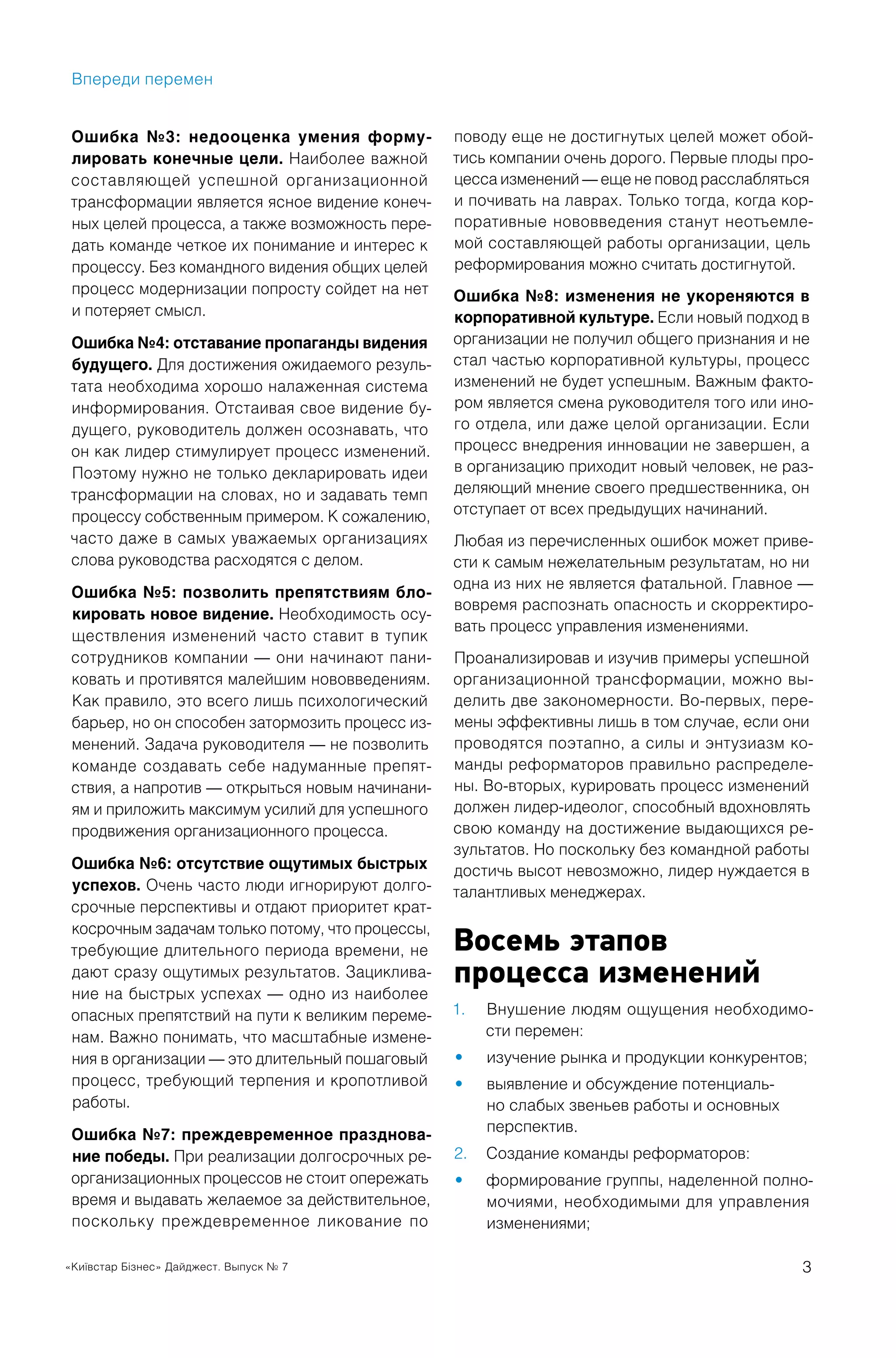 «Київстар Бізнес» Дайджест. Выпуск № 7 3
Ошибка №3: недооценка умения форму-
лировать конечные цели. Наиболее важной
составляющей успешной организационной
трансформации является ясное видение конеч-
ных целей процесса, а также возможность пере-
дать команде четкое их понимание и интерес к
процессу. Без командного видения общих целей
процесс модернизации попросту сойдет на нет
и потеряет смысл.
Ошибка №4: отставание пропаганды видения
будущего. Для достижения ожидаемого резуль-
тата необходима хорошо налаженная система
информирования. Отстаивая свое видение бу-
дущего, руководитель должен осознавать, что
он как лидер стимулирует процесс изменений.
Поэтому нужно не только декларировать идеи
трансформации на словах, но и задавать темп
процессу собственным примером. К сожалению,
часто даже в самых уважаемых организациях
слова руководства расходятся с делом.
Ошибка №5: позволить препятствиям бло-
кировать новое видение. Необходимость осу-
ществления изменений часто ставит в тупик
сотрудников компании — они начинают пани-
ковать и противятся малейшим нововведениям.
Как правило, это всего лишь психологический
барьер, но он способен затормозить процесс из-
менений. Задача руководителя — не позволить
команде создавать себе надуманные препят-
ствия, а напротив — открыться новым начинани-
ям и приложить максимум усилий для успешного
продвижения организационного процесса.
Ошибка №6: отсутствие ощутимых быстрых
успехов. Очень часто люди игнорируют долго-
срочные перспективы и отдают приоритет крат-
косрочным задачам только потому, что процессы,
требующие длительного периода времени, не
дают сразу ощутимых результатов. Зациклива-
ние на быстрых успехах — одно из наиболее
опасных препятствий на пути к великим переме-
нам. Важно понимать, что масштабные измене-
ния в организации — это длительный пошаговый
процесс, требующий терпения и кропотливой
работы.
Ошибка №7: преждевременное празднова-
ние победы. При реализации долгосрочных ре-
организационных процессов не стоит опережать
время и выдавать желаемое за действительное,
поскольку преждевременное ликование по
поводу еще не достигнутых целей может обой-
тись компании очень дорого. Первые плоды про-
цесса изменений — еще не повод расслабляться
и почивать на лаврах. Только тогда, когда кор-
поративные нововведения станут неотъемле-
мой составляющей работы организации, цель
реформирования можно считать достигнутой.
Ошибка №8: изменения не укореняются в
корпоративной культуре. Если новый подход в
организации не получил общего признания и не
стал частью корпоративной культуры, процесс
изменений не будет успешным. Важным факто-
ром является смена руководителя того или ино-
го отдела, или даже целой организации. Если
процесс внедрения инновации не завершен, а
в организацию приходит новый человек, не раз-
деляющий мнение своего предшественника, он
отступает от всех предыдущих начинаний.
Любая из перечисленных ошибок может приве-
сти к самым нежелательным результатам, но ни
одна из них не является фатальной. Главное —
вовремя распознать опасность и скорректиро-
вать процесс управления изменениями.
Проанализировав и изучив примеры успешной
организационной трансформации, можно вы-
делить две закономерности. Во-первых, пере-
мены эффективны лишь в том случае, если они
проводятся поэтапно, а силы и энтузиазм ко-
манды реформаторов правильно распределе-
ны. Во-вторых, курировать процесс изменений
должен лидер-идеолог, способный вдохновлять
свою команду на достижение выдающихся ре-
зультатов. Но поскольку без командной работы
достичь высот невозможно, лидер нуждается в
талантливых менеджерах.
Восемь этапов
процесса изменений
Внушение людям ощущения необходимо-1.
сти перемен:
изучение рынка и продукции конкурентов;•
выявление и обсуждение потенциаль-•
но слабых звеньев работы и основных
перспектив.
Создание команды реформаторов:2.
формирование группы, наделенной полно-•
мочиями, необходимыми для управления
изменениями;
Впереди перемен
 