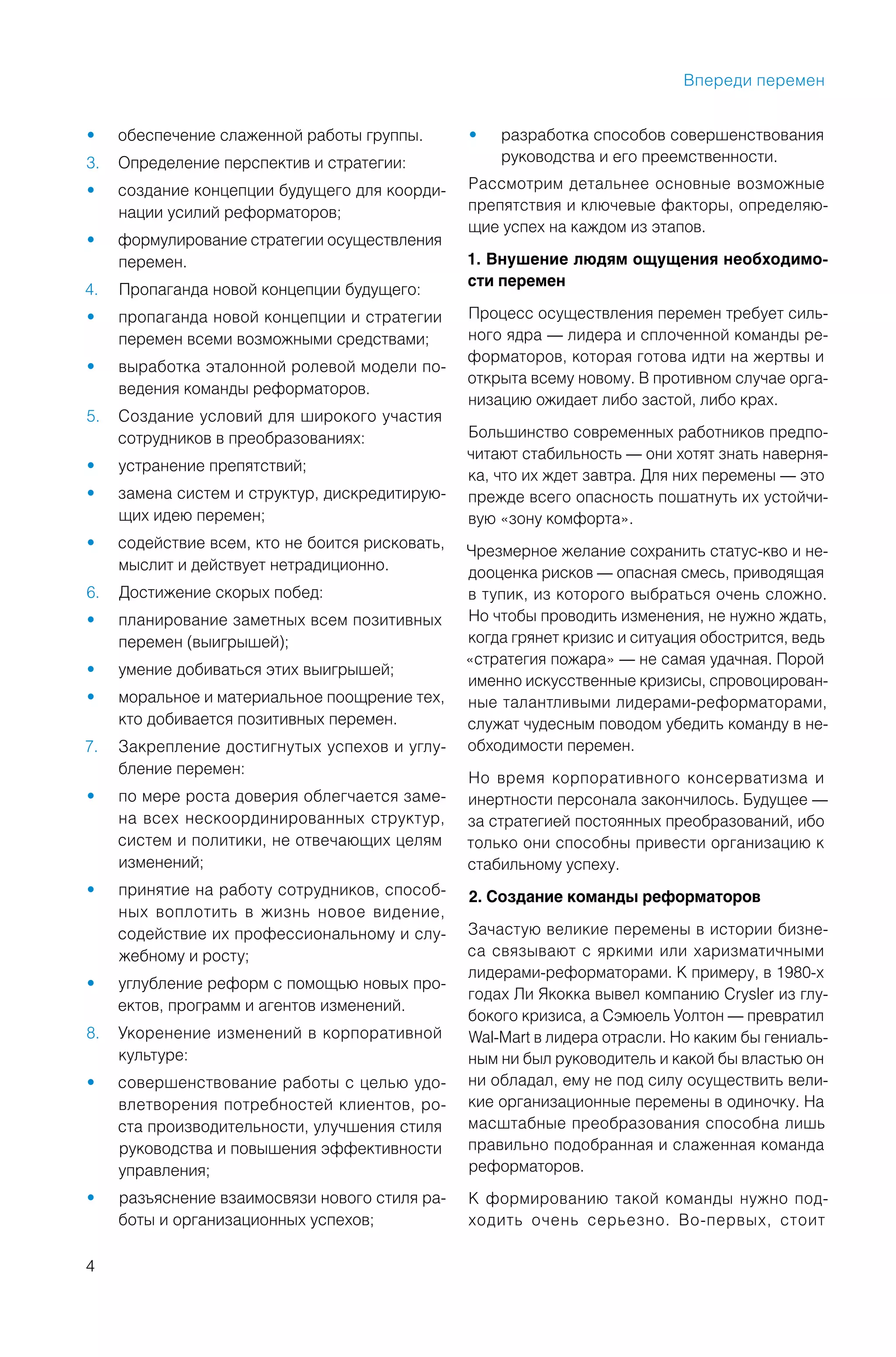 4
обеспечение слаженной работы группы.•
Определение перспектив и стратегии:3.
создание концепции будущего для коорди-•
нации усилий реформаторов;
формулирование стратегии осуществления•
перемен.
Пропаганда новой концепции будущего:4.
пропаганда новой концепции и стратегии•
перемен всеми возможными средствами;
выработка эталонной ролевой модели по-•
ведения команды реформаторов.
Создание условий для широкого участия5.
сотрудников в преобразованиях:
устранение препятствий;•
замена систем и структур, дискредитирую-•
щих идею перемен;
содействие всем, кто не боится рисковать,•
мыслит и действует нетрадиционно.
Достижение скорых побед:6.
планирование заметных всем позитивных•
перемен (выигрышей);
умение добиваться этих выигрышей;•
моральное и материальное поощрение тех,•
кто добивается позитивных перемен.
Закрепление достигнутых успехов и углу-7.
бление перемен:
по мере роста доверия облегчается заме-•
на всех нескоординированных структур,
систем и политики, не отвечающих целям
изменений;
принятие на работу сотрудников, способ-•
ных воплотить в жизнь новое видение,
содействие их профессиональному и слу-
жебному и росту;
углубление реформ с помощью новых про-•
ектов, программ и агентов изменений.
Укоренение изменений в корпоративной8.
культуре:
совершенствование работы с целью удо-•
влетворения потребностей клиентов, ро-
ста производительности, улучшения стиля
руководства и повышения эффективности
управления;
разъяснение взаимосвязи нового стиля ра-•
боты и организационных успехов;
разработка способов совершенствования•
руководства и его преемственности.
Рассмотрим детальнее основные возможные
препятствия и ключевые факторы, определяю-
щие успех на каждом из этапов.
1. Внушение людям ощущения необходимо-
сти перемен
Процесс осуществления перемен требует силь-
ного ядра — лидера и сплоченной команды ре-
форматоров, которая готова идти на жертвы и
открыта всему новому. В противном случае орга-
низацию ожидает либо застой, либо крах.
Большинство современных работников предпо-
читают стабильность — они хотят знать наверня-
ка, что их ждет завтра. Для них перемены — это
прежде всего опасность пошатнуть их устойчи-
вую «зону комфорта».
Чрезмерное желание сохранить статус-кво и не-
дооценка рисков — опасная смесь, приводящая
в тупик, из которого выбраться очень сложно.
Но чтобы проводить изменения, не нужно ждать,
когда грянет кризис и ситуация обострится, ведь
«стратегия пожара» — не самая удачная. Порой
именно искусственные кризисы, спровоцирован-
ные талантливыми лидерами-реформаторами,
служат чудесным поводом убедить команду в не-
обходимости перемен.
Но время корпоративного консерватизма и
инертности персонала закончилось. Будущее —
за стратегией постоянных преобразований, ибо
только они способны привести организацию к
стабильному успеху.
2. Создание команды реформаторов
Зачастую великие перемены в истории бизне-
са связывают с яркими или харизматичными
лидерами-реформаторами. К примеру, в 1980-х
годах Ли Якокка вывел компанию Crysler из глу-
бокого кризиса, а Сэмюель Уолтон — превратил
Wal-Mart в лидера отрасли. Но каким бы гениаль-
ным ни был руководитель и какой бы властью он
ни обладал, ему не под силу осуществить вели-
кие организационные перемены в одиночку. На
масштабные преобразования способна лишь
правильно подобранная и слаженная команда
реформаторов.
К формированию такой команды нужно под-
ходить очень серьезно. Во-первых, стоит
Впереди перемен
 
