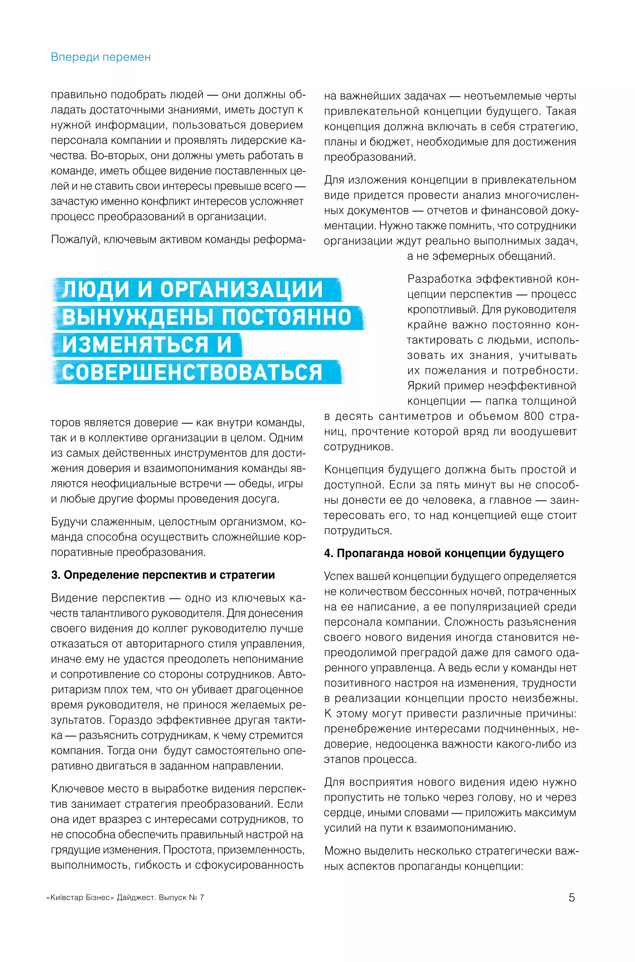 «Київстар Бізнес» Дайджест. Выпуск № 7 5
правильно подобрать людей — они должны об-
ладать достаточными знаниями, иметь доступ к
нужной информации, пользоваться доверием
персонала компании и проявлять лидерские ка-
чества. Во-вторых, они должны уметь работать в
команде, иметь общее видение поставленных це-
лей и не ставить свои интересы превыше всего —
зачастую именно конфликт интересов усложняет
процесс преобразований в организации.
Пожалуй, ключевым активом команды реформа-
торов является доверие — как внутри команды,
так и в коллективе организации в целом. Одним
из самых действенных инструментов для дости-
жения доверия и взаимопонимания команды яв-
ляются неофициальные встречи — обеды, игры
и любые другие формы проведения досуга.
Будучи слаженным, целостным организмом, ко-
манда способна осуществить сложнейшие кор-
поративные преобразования.
3. Определение перспектив и стратегии
Видение перспектив — одно из ключевых ка-
честв талантливого руководителя. Для донесения
своего видения до коллег руководителю лучше
отказаться от авторитарного стиля управления,
иначе ему не удастся преодолеть непонимание
и сопротивление со стороны сотрудников. Авто-
ритаризм плох тем, что он убивает драгоценное
время руководителя, не принося желаемых ре-
зультатов. Гораздо эффективнее другая такти-
ка — разъяснить сотрудникам, к чему стремится
компания. Тогда они будут самостоятельно опе-
ративно двигаться в заданном направлении.
Ключевое место в выработке видения перспек-
тив занимает стратегия преобразований. Если
она идет вразрез с интересами сотрудников, то
не способна обеспечить правильный настрой на
грядущие изменения. Простота, приземленность,
выполнимость, гибкость и сфокусированность
Впереди перемен
на важнейших задачах — неотъемлемые черты
привлекательной концепции будущего. Такая
концепция должна включать в себя стратегию,
планы и бюджет, необходимые для достижения
преобразований.
Для изложения концепции в привлекательном
виде придется провести анализ многочислен-
ных документов — отчетов и финансовой доку-
ментации. Нужно также помнить, что сотрудники
организации ждут реально выполнимых задач,
а не эфемерных обещаний.
Разработка эффективной кон-
цепции перспектив — процесс
кропотливый. Для руководителя
крайне важно постоянно кон-
тактировать с людьми, исполь-
зовать их знания, учитывать
их пожелания и потребности.
Яркий пример неэффективной
концепции — папка толщиной
в десять сантиметров и объемом 800 стра-
ниц, прочтение которой вряд ли воодушевит
сотрудников.
Концепция будущего должна быть простой и
доступной. Если за пять минут вы не способ-
ны донести ее до человека, а главное — заин-
тересовать его, то над концепцией еще стоит
потрудиться.
4. Пропаганда новой концепции будущего
Успех вашей концепции будущего определяется
не количеством бессонных ночей, потраченных
на ее написание, а ее популяризацией среди
персонала компании. Сложность разъяснения
своего нового видения иногда становится не-
преодолимой преградой даже для самого ода-
ренного управленца. А ведь если у команды нет
позитивного настроя на изменения, трудности
в реализации концепции просто неизбежны.
К этому могут привести различные причины:
пренебрежение интересами подчиненных, не-
доверие, недооценка важности какого-либо из
этапов процесса.
Для восприятия нового видения идею нужно
пропустить не только через голову, но и через
сердце, иными словами — приложить максимум
усилий на пути к взаимопониманию.
Можно выделить несколько стратегически важ-
ных аспектов пропаганды концепции:
ЛЮДИ И ОРГАНИЗАЦИИ
ВЫНУЖДЕНЫ ПОСТОЯННО
ИЗМЕНЯТЬСЯ И
СОВЕРШЕНСТВОВАТЬСЯ
 